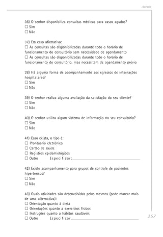 267
Anexos
36) O senhor disponibiliza consultas médicas para casos agudos?
Sim
Não
37) Em caso afirmativo:
As consultas são disponibilizadas durante todo o horário de
funcionamento do consultório sem necessidade de agendamento
As consultas são disponibilizadas durante todo o horário de
funcionamento do consultório, mas necessitam de agendamento prévio
38) Há alguma forma de acompanhamento aos egressos de internações
hospitalares?
Sim
Não
39) O senhor realiza alguma avaliação da satisfação do seu cliente?
Sim
Não
40) O senhor utiliza algum sistema de informação no seu consultório?
Sim
Não
41) Caso exista, o tipo é:
Prontuário eletrônico
Cartão de saúde
Registros epidemiológicos
Outro Especificar:______________________________________________________________________
42) Existe acompanhamento para grupos de controle de pacientes
hipertensos?
Sim
Não
43) Quais atividades são desenvolvidas pelos mesmos (pode marcar mais
de uma alternativa):
Orientação quanto à dieta
Orientações quanto a exercícios físicos
Instruções quanto a hábitos saudáveis
Outro Especificar______________________________________________________________________
 