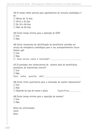 268
Duas Faces da Mesma Moeda - Microrregulação e Modelos Assistênciais na Saúde Suplementar
44) O tempo médio previsto para agendamento de consulta cardiológica é
de:
Menos de 15 dias
De15 a 30 dias
De 30 a 60 dias
Mais de 60 dias
45) Existe tempo mínimo para a repetição de ECG?
Sim
Não
46) Existe mecanismo de identificação do beneficiário atendido em
serviço de emergência cardiológica para o seu acompanhamento futuro
(follow up)?
Sim
Não
Caso exista, como é realizado? ____________________________________________________________
47) O prestador tem conhecimento do número total de beneficiários
portadores de hipertensão arterial?
Sim
Não
Caso saiba, quantos são?_________________________________________________________________________
48) Existe limite quantitativo para a realização de exames laboratoriais?
Sim
Não
Depende do tipo de exame e plano Especificar_____________________
49) Existe tempo mínimo para a repetição de exames?
Sim
Não
Nome do entrevistador:
Local:
Data:
 