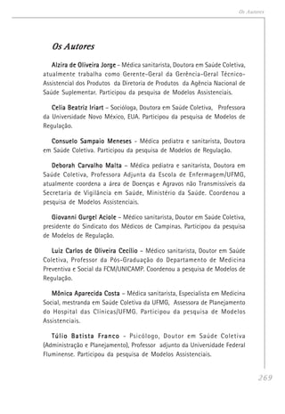 269
Os Autores
Os AutoresOs AutoresOs AutoresOs AutoresOs Autores
Alzira de Oliveira JorgeAlzira de Oliveira JorgeAlzira de Oliveira JorgeAlzira de Oliveira JorgeAlzira de Oliveira Jorge - Médica sanitarista, Doutora em Saúde Coletiva,
atualmente trabalha como Gerente-Geral da Gerência-Geral Técnico-
Assistencial dos Produtos da Diretoria de Produtos da Agência Nacional de
Saúde Suplementar. Participou da pesquisa de Modelos Assistenciais.
Celia Beatriz IriartCelia Beatriz IriartCelia Beatriz IriartCelia Beatriz IriartCelia Beatriz Iriart – Socióloga, Doutora em Saúde Coletiva, Professora
da Universidade Novo México, EUA. Participou da pesquisa de Modelos de
Regulação.
Consuelo Sampaio MenesesConsuelo Sampaio MenesesConsuelo Sampaio MenesesConsuelo Sampaio MenesesConsuelo Sampaio Meneses - Médica pediatra e sanitarista, Doutora
em Saúde Coletiva. Participou da pesquisa de Modelos de Regulação.
Deborah Carvalho MaltaDeborah Carvalho MaltaDeborah Carvalho MaltaDeborah Carvalho MaltaDeborah Carvalho Malta – Médica pediatra e sanitarista, Doutora em
Saúde Coletiva, Professora Adjunta da Escola de Enfermagem/UFMG,
atualmente coordena a área de Doenças e Agravos não Transmissíveis da
Secretaria de Vigilância em Saúde, Ministério da Saúde. Coordenou a
pesquisa de Modelos Assistenciais.
Giovanni Gurgel AcioleGiovanni Gurgel AcioleGiovanni Gurgel AcioleGiovanni Gurgel AcioleGiovanni Gurgel Aciole – Médico sanitarista, Doutor em Saúde Coletiva,
presidente do Sindicato dos Médicos de Campinas. Participou da pesquisa
de Modelos de Regulação.
Luiz Carlos de Oliveira CecílioLuiz Carlos de Oliveira CecílioLuiz Carlos de Oliveira CecílioLuiz Carlos de Oliveira CecílioLuiz Carlos de Oliveira Cecílio – Médico sanitarista, Doutor em Saúde
Coletiva, Professor da Pós-Graduação do Departamento de Medicina
Preventiva e Social da FCM/UNICAMP. Coordenou a pesquisa de Modelos de
Regulação.
Mônica Aparecida CostaMônica Aparecida CostaMônica Aparecida CostaMônica Aparecida CostaMônica Aparecida Costa – Médica sanitarista, Especialista em Medicina
Social, mestranda em Saúde Coletiva da UFMG, Assessora de Planejamento
do Hospital das Clínicas/UFMG. Participou da pesquisa de Modelos
Assistenciais.
Túlio Batista FrancoTúlio Batista FrancoTúlio Batista FrancoTúlio Batista FrancoTúlio Batista Franco - Psicólogo, Doutor em Saúde Coletiva
(Administração e Planejamento), Professor adjunto da Universidade Federal
Fluminense. Participou da pesquisa de Modelos Assistenciais.
 