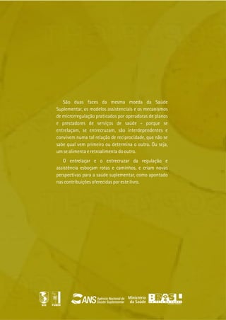 São duas faces da mesma moeda da Saúde
Suplementar, os modelos assistenciais e os mecanismos
de microrregulação praticados por operadoras de planos
e prestadores de serviços de saúde - porque se
entrelaçam, se entrecruzam, são interdependentes e
convivem numa tal relação de reciprocidade, que não se
sabe qual vem primeiro ou determina o outro. Ou seja,
um se alimenta e retroalimenta do outro.
O entrelaçar e o entrecruzar da regulação e
assistência esboçam rotas e caminhos, e criam novas
perspectivas para a saúde suplementar, como apontado
nas contribuições oferecidas por este livro.
FUMIN
 