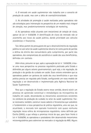 32
Duas Faces da Mesma Moeda - Microrregulação e Modelos Assistênciais na Saúde Suplementar
4. O mercado em saúde suplementar não trabalha com o conceito de
produção da saúde, mas com a idéia de evento/sinistralidade.
5. As atividades de promoção à saúde realizadas pelas operadoras não
são estratégias para intervenção na perspectiva de um modelo mais integral
de atenção, mas predominantemente estratégias de marketing.
6. As operadoras estão atuando com mecanismos de seleção de riscos,
apesar da Lei nº 9.656/98. A identificação de riscos do mercado não se
assemelha aos riscos da saúde pública, dando prioridade aos cálculos
econômicos e financeiros.
Tais idéias partem do pressuposto de que o desenvolvimento da regulação
pública no sub-setor da saúde suplementar deveria ter como ponto de partida
a defesa do direito dos consumidores pelo cumprimento, por parte das
operadoras, dos compromissos de assistência à saúde dos seus beneficiários,
definidos em contrato.
Além disso, presume-se que, após a aprovação da Lei nº 9.656/98, criou-
se uma nova perspectiva no processo regulatório praticado pelo Estado e
defendido por alguns setores governamentais, qual seja, o da regulação, da
produção e da gestão do cuidado em saúde. Esses setores entendem que as
operadoras podem ser gestoras da saúde dos seus beneficiários e que essa
prática precisa ser regulada pelo Estado, configurando um novo modelo de
regulação a ser desenvolvido e implementado pela Agência Nacional de
Saúde Suplementar.
Para que a regulação do Estado ocorra nesse sentido, deverá existir um
processo de apreensão conceitual e metodológico da micropolítica do
trabalho em saúde, desvendando os mecanismos assistenciais existentes
no cotidiano da produção do cuidado no setor da saúde suplementar. Faz-
se necessário, também, construir novos saberes e ferramentas que subsidiem
e fundamentem a nova perspectiva de prática regulatória, uma vez que, na
atualidade, o mercado tem operado livremente com quase nenhuma
regulação nessa esfera do microprocesso regulatório, como definido por
Cecílio (2003), o que reforça a premissa inicial de que, para fazer frente à
Lei nº 9.656/98, as operadoras e prestadores têm desenvolvido mecanismos
microrregulatórios para sobreviver ao mercado e à regulação da ANS. Alguns
 
