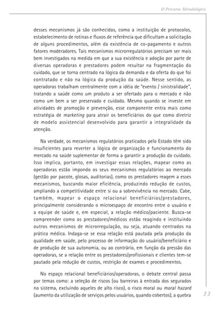 33
O Percurso Metodológico
desses mecanismos já são conhecidos, como a instituição de protocolos,
estabelecimento de rotinas e fluxos de referência que dificultam a solicitação
de alguns procedimentos, além da existência de co-pagamento e outros
fatores moderadores. Tais mecanismos microrregulatórios precisam ser mais
bem investigados na medida em que a sua existência e adoção por parte de
diversas operadoras e prestadores podem resultar na fragmentação do
cuidado, que se torna centrado na lógica da demanda e da oferta do que foi
contratado e não na lógica da produção da saúde. Nesse sentido, as
operadoras trabalham centralmente com a idéia de “evento / sinistralidade”,
tratando a saúde como um produto a ser ofertado para o mercado e não
como um bem a ser preservado e cuidado. Mesmo quando se investe em
atividades de promoção e prevenção, esse componente entra mais como
estratégia de marketing para atrair os beneficiários do que como diretriz
de modelo assistencial desenvolvido para garantir a integralidade da
atenção.
Na verdade, os mecanismos regulatórios praticados pelo Estado têm sido
insuficientes para reverter a lógica de organização e funcionamento do
mercado na saúde suplementar de forma a garantir a produção do cuidado.
Isso implica, portanto, em investigar essas relações, mapear como as
operadoras estão impondo os seus mecanismos regulatórios ao mercado
(gestão por pacote, glosas, auditorias), como os prestadores reagem a esses
mecanismos, buscando maior eficiência, produzindo redução de custos,
ampliando a competitividade entre si ou a sobrevivência no mercado. Cabe,
também, mapear o espaço relacional beneficiários/prestadores,
principalmente considerando o microespaço de encontro entre o usuário e
a equipe de saúde e, em especial, a relação médico/paciente. Busca-se
compreender como os prestadores/médicos estão reagindo e instituindo
outros mecanismos de microrregulação, ou seja, atuando centrados na
prática médica. Indaga-se se essa relação está pautada pela produção da
qualidade em saúde, pelo processo de informação do usuário/beneficiário e
de produção de sua autonomia, ou ao contrário, em função da pressão das
operadoras, se a relação entre os prestadores/profissionais e clientes tem-se
pautado pela redução de custos, restrição de exames e procedimentos.
No espaço relacional beneficiários/operadoras, o debate central passa
por temas como: a seleção de riscos (ou barreiras à entrada dos segurados
no sistema, excluindo aqueles de alto risco), o risco moral ou moral hazard
(aumento da utilização de serviços pelos usuários, quando cobertos), a quebra
 