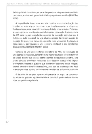 34
Duas Faces da Mesma Moeda - Microrregulação e Modelos Assistênciais na Saúde Suplementar
da integralidade do cuidado por parte da operadora, não garantindo o cuidado
contratado, e a busca da garantia de direito por parte dos usuários (ALMEIDA,
1998).
A importância desse mapeamento consiste na caracterização das
tendências dos atores em cena, seus tensionamentos e disputas,
fundamentando uma nova intervenção do Estado nessa relação. Pretende-
se, com a presente investigação, contribuir para a construção de competência
da ANS para exercer a regulação no campo da regulação operativa (que é
fortemente auto-regulada), ou seja, atuar no espaço da microrregulação do
mercado de saúde. Esse campo se apresenta como um campo de disputas e
negociações, configurando um território instável e em constantes
deslocamentos (CECÍLIO; MERHY, 2003).
Constata-se um grande esforço regulatório da ANS na construção de
uma agenda da regulação, concentrada na macrorregulação, cabendo também
ao Estado discutir sua atuação sobre o campo da regulação operativa. Este
último constitui o centro de reflexão do atual trabalho, ou seja, como ampliar
a compreensão sobre as questões que ocorrem no cotidiano dessas relações,
visando ampliar o olhar do Estado/ANS, para que se estabeleça uma nova
intervenção nesse espaço, atuando sobre o modelo de assistência praticado.
O desenho da pesquisa apresentado pretende ser capaz de comprovar
ou refutar as questões aqui enumeradas e contribuir para o debate de uma
nova perspectiva regulatória.
 