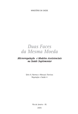 MINISTÉRIO DA SAÚDE
Duas Faces
da Mesma Moeda
Microrregulação e Modelos AssistenciaisMicrorregulação e Modelos AssistenciaisMicrorregulação e Modelos AssistenciaisMicrorregulação e Modelos AssistenciaisMicrorregulação e Modelos Assistenciais
na Saúde Suplementarna Saúde Suplementarna Saúde Suplementarna Saúde Suplementarna Saúde Suplementar
Série A. Normas e Manuais Técnicos
Regulação e Saúde 4
Rio de Janeiro - RJ
2005
 