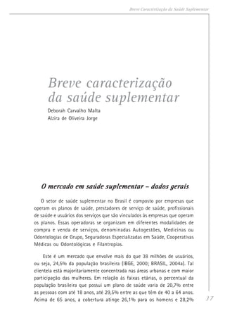 37
Breve Caracterização da Saúde Suplementar
Breve caracterização
da saúde suplementar
Deborah Carvalho Malta
Alzira de Oliveira Jorge
O mercado em saúde suplementar – dados geraisO mercado em saúde suplementar – dados geraisO mercado em saúde suplementar – dados geraisO mercado em saúde suplementar – dados geraisO mercado em saúde suplementar – dados gerais
O setor de saúde suplementar no Brasil é composto por empresas que
operam os planos de saúde, prestadores de serviço de saúde, profissionais
de saúde e usuários dos serviços que são vinculados às empresas que operam
os planos. Essas operadoras se organizam em diferentes modalidades de
compra e venda de serviços, denominadas Autogestões, Medicinas ou
Odontologias de Grupo, Seguradoras Especializadas em Saúde, Cooperativas
Médicas ou Odontológicas e Filantropias.
Este é um mercado que envolve mais do que 38 milhões de usuários,
ou seja, 24,5% da população brasileira (IBGE, 2000; BRASIL, 2004a). Tal
clientela está majoritariamente concentrada nas áreas urbanas e com maior
participação das mulheres. Em relação às faixas etárias, o percentual da
população brasileira que possui um plano de saúde varia de 20,7% entre
as pessoas com até 18 anos, até 29,5% entre as que têm de 40 a 64 anos.
Acima de 65 anos, a cobertura atinge 26,1% para os homens e 28,2%
 