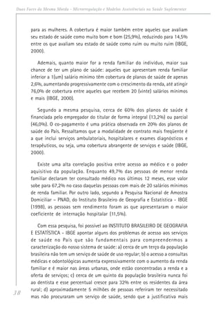 38
Duas Faces da Mesma Moeda - Microrregulação e Modelos Assistênciais na Saúde Suplementar
para as mulheres. A cobertura é maior também entre aqueles que avaliam
seu estado de saúde como muito bom e bom (25,9%), reduzindo para 14,5%
entre os que avaliam seu estado de saúde como ruim ou muito ruim (IBGE,
2000).
Ademais, quanto maior for a renda familiar do indivíduo, maior sua
chance de ter um plano de saúde: aqueles que apresentam renda familiar
inferior a 1(um) salário mínimo têm cobertura de planos de saúde de apenas
2,6%, aumentando progressivamente com o crescimento da renda, até atingir
76,0% de cobertura entre aqueles que recebem 20 (vinte) salários mínimos
e mais (IBGE, 2000).
Segundo a mesma pesquisa, cerca de 60% dos planos de saúde é
financiada pelo empregador do titular de forma integral (13,2%) ou parcial
(46,0%). O co-pagamento é uma prática observada em 20% dos planos de
saúde do País. Ressaltamos que a modalidade de contrato mais freqüente é
a que inclui serviços ambulatoriais, hospitalares e exames diagnósticos e
terapêuticos, ou seja, uma cobertura abrangente de serviços e saúde (IBGE,
2000).
Existe uma alta correlação positiva entre acesso ao médico e o poder
aquisitivo da população. Enquanto 49,7% das pessoas de menor renda
familiar declaram ter consultado médico nos últimos 12 meses, esse valor
sobe para 67,2% no caso daquelas pessoas com mais de 20 salários mínimos
de renda familiar. Por outro lado, segundo a Pesquisa Nacional de Amostra
Domiciliar – PNAD, do Instituto Brasileiro de Geografia e Estatística - IBGE
(1998), as pessoas sem rendimento foram as que apresentaram o maior
coeficiente de internação hospitalar (11,5%).
Com essa pesquisa, foi possível ao INSTITUTO BRASILEIRO DE GEOGRAFIA
E ESTATÍSTICA - IBGE apontar alguns dos problemas de acesso aos serviços
de saúde no País que são fundamentais para compreendermos a
caracterização do nosso sistema de saúde: a) cerca de um terço da população
brasileira não tem um serviço de saúde de uso regular; b) o acesso a consultas
médicas e odontológicas aumenta expressivamente com o aumento da renda
familiar e é maior nas áreas urbanas, onde estão concentradas a renda e a
oferta de serviços; c) cerca de um quinto da população brasileira nunca foi
ao dentista e esse percentual cresce para 32% entre os residentes da área
rural; d) aproximadamente 5 milhões de pessoas referiram ter necessitado
mas não procuraram um serviço de saúde, sendo que a justificativa mais
 