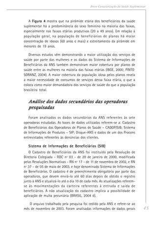 45
Breve Caracterização da Saúde Suplementar
A Figura 4Figura 4Figura 4Figura 4Figura 4 mostra que na pirâmide etária dos beneficiários da saúde
suplementar há a predominância do sexo feminino na maioria das faixas,
especialmente nas faixas etárias produtivas (20 a 49 anos). Em relação à
população geral, na população de beneficiários de planos há maior
concentração de idosos (60 anos e mais) e estreitamento da pirâmide em
menores de 19 anos.
Diversos estudos vêm demonstrando a maior utilização dos serviços de
saúde por parte das mulheres e os dados do Sistema de Informações de
Beneficiários da ANS também demonstram maior cobertura por planos de
saúde entre as mulheres na maioria das faixas etárias (IBGE, 2000; PINTO;
SORANZ, 2004). A maior cobertura da população idosa pelos planos revela
a maior necessidade de consumos de serviços dessa faixa etária, o que a
coloca como maior demandadora dos serviços de saúde do que a população
brasileira total.
Análise dos dados secundários das operadorasAnálise dos dados secundários das operadorasAnálise dos dados secundários das operadorasAnálise dos dados secundários das operadorasAnálise dos dados secundários das operadoras
pesquisadaspesquisadaspesquisadaspesquisadaspesquisadas
Foram analisados os dados secundários da ANS referentes às sete
operadoras estudadas. As bases de dados utilizadas referem-se a: Cadastro
de Beneficiários das Operadoras de Planos de Saúde – CADOP/SIB; Sistema
de Informações de Produtos – SIP; Disque-ANS e dados de um dos Procons
entrevistados referentes às denúncias dos clientes.
Sistema de Informações de Beneficiários (SIB)Sistema de Informações de Beneficiários (SIB)Sistema de Informações de Beneficiários (SIB)Sistema de Informações de Beneficiários (SIB)Sistema de Informações de Beneficiários (SIB)
O Cadastro de Beneficiários da ANS foi instituído pela Resolução de
Diretoria Colegiada - RDC nº 03 - de 20 de janeiro de 2000, modificada
pelas Resoluções Normativas - RN nº 17 - de 11 de novembro de 2002, e RN
nº 37 - de 05 de maio de 2003, e hoje denominado Sistema de Informações
de Beneficiários. O cadastro é de preenchimento obrigatório por parte das
operadoras, que devem enviá-lo até 60 dias depois de obtido o registro
junto à ANS e atualizá-lo até o dia 10 de cada mês. As atualizações referem-
se às movimentações da carteira referentes à entrada e saída de
beneficiários. A não atualização do cadastro implica a possibilidade de
aplicação de multa pecuniária (BRASIL, 2004 d).
O arquivo trabalhado pela pesquisa foi cedido pela ANS e refere-se ao
mês de novembro de 2003. Foram analisadas informações de dados gerais
 
