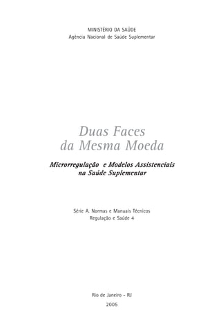 MINISTÉRIO DA SAÚDE
Agência Nacional de Saúde Suplementar
Duas Faces
da Mesma Moeda
Microrregulação e Modelos AssistenciaisMicrorregulação e Modelos AssistenciaisMicrorregulação e Modelos AssistenciaisMicrorregulação e Modelos AssistenciaisMicrorregulação e Modelos Assistenciais
na Saúde Suplementarna Saúde Suplementarna Saúde Suplementarna Saúde Suplementarna Saúde Suplementar
Série A. Normas e Manuais Técnicos
Regulação e Saúde 4
Rio de Janeiro - RJ
2005
 