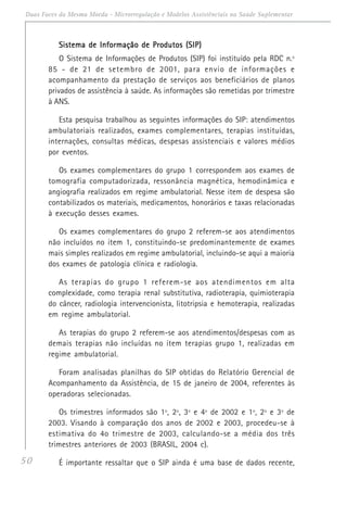 50
Duas Faces da Mesma Moeda - Microrregulação e Modelos Assistênciais na Saúde Suplementar
Sistema de Informação de Produtos (SIP)Sistema de Informação de Produtos (SIP)Sistema de Informação de Produtos (SIP)Sistema de Informação de Produtos (SIP)Sistema de Informação de Produtos (SIP)
O Sistema de Informações de Produtos (SIP) foi instituído pela RDC n.º
85 - de 21 de setembro de 2001, para envio de informações e
acompanhamento da prestação de serviços aos beneficiários de planos
privados de assistência à saúde. As informações são remetidas por trimestre
à ANS.
Esta pesquisa trabalhou as seguintes informações do SIP: atendimentos
ambulatoriais realizados, exames complementares, terapias instituídas,
internações, consultas médicas, despesas assistenciais e valores médios
por eventos.
Os exames complementares do grupo 1 correspondem aos exames de
tomografia computadorizada, ressonância magnética, hemodinâmica e
angiografia realizados em regime ambulatorial. Nesse item de despesa são
contabilizados os materiais, medicamentos, honorários e taxas relacionadas
à execução desses exames.
Os exames complementares do grupo 2 referem-se aos atendimentos
não incluídos no item 1, constituindo-se predominantemente de exames
mais simples realizados em regime ambulatorial, incluindo-se aqui a maioria
dos exames de patologia clínica e radiologia.
As terapias do grupo 1 referem-se aos atendimentos em alta
complexidade, como terapia renal substitutiva, radioterapia, quimioterapia
do câncer, radiologia intervencionista, litotripsia e hemoterapia, realizadas
em regime ambulatorial.
As terapias do grupo 2 referem-se aos atendimentos/despesas com as
demais terapias não incluídas no item terapias grupo 1, realizadas em
regime ambulatorial.
Foram analisadas planilhas do SIP obtidas do Relatório Gerencial de
Acompanhamento da Assistência, de 15 de janeiro de 2004, referentes às
operadoras selecionadas.
Os trimestres informados são 1º, 2º, 3º e 4º de 2002 e 1º, 2º e 3º de
2003. Visando à comparação dos anos de 2002 e 2003, procedeu-se à
estimativa do 4o trimestre de 2003, calculando-se a média dos três
trimestres anteriores de 2003 (BRASIL, 2004 c).
É importante ressaltar que o SIP ainda é uma base de dados recente,
 