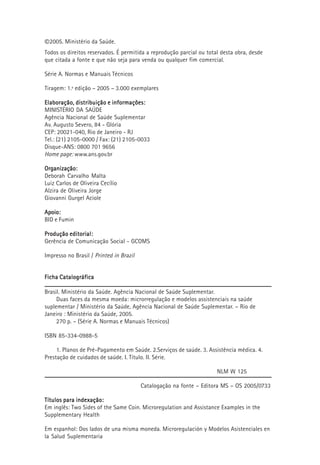 ©2005. Ministério da Saúde.
Todos os direitos reservados. É permitida a reprodução parcial ou total desta obra, desde
que citada a fonte e que não seja para venda ou qualquer fim comercial.
Série A. Normas e Manuais Técnicos
Tiragem: 1.ª edição – 2005 – 3.000 exemplares
Elaboração, distribuição e informações:Elaboração, distribuição e informações:Elaboração, distribuição e informações:Elaboração, distribuição e informações:Elaboração, distribuição e informações:
MINISTÉRIO DA SAÚDE
Agência Nacional de Saúde Suplementar
Av. Augusto Severo, 84 - Glória
CEP: 20021-040, Rio de Janeiro - RJ
Tel.: (21) 2105-0000 / Fax: (21) 2105-0033
Disque-ANS: 0800 701 9656
Home page: www.ans.gov.br
Organização:Organização:Organização:Organização:Organização:
Deborah Carvalho Malta
Luiz Carlos de Oliveira Cecílio
Alzira de Oliveira Jorge
Giovanni Gurgel Aciole
Apoio:Apoio:Apoio:Apoio:Apoio:
BID e Fumin
Produção editorial:Produção editorial:Produção editorial:Produção editorial:Produção editorial:
Gerência de Comunicação Social - GCOMS
Impresso no Brasil / Printed in Brazil
Ficha CatalográficaFicha CatalográficaFicha CatalográficaFicha CatalográficaFicha Catalográfica
Brasil. Ministério da Saúde. Agência Nacional de Saúde Suplementar.
Duas faces da mesma moeda: microrregulação e modelos assistenciais na saúde
suplementar / Ministério da Saúde, Agência Nacional de Saúde Suplementar. – Rio de
Janeiro : Ministério da Saúde, 2005.
270 p. – (Série A. Normas e Manuais Técnicos)
ISBN 85-334-0988-5
1. Planos de Pré-Pagamento em Saúde. 2.Serviços de saúde. 3. Assistência médica. 4.
Prestação de cuidados de saúde. I. Título. II. Série.
NLM W 125
Catalogação na fonte – Editora MS – OS 2005/0733
Títulos para indexação:Títulos para indexação:Títulos para indexação:Títulos para indexação:Títulos para indexação:
Em inglês: Two Sides of the Same Coin. Microregulation and Assistance Examples in the
Supplementary Health
Em espanhol: Dos lados de una misma moneda. Microregulación y Modelos Asistenciales en
la Salud Suplementaria
 