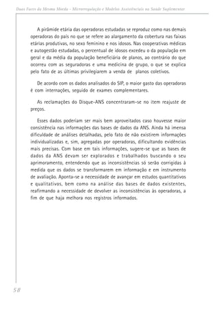 58
Duas Faces da Mesma Moeda - Microrregulação e Modelos Assistênciais na Saúde Suplementar
A pirâmide etária das operadoras estudadas se reproduz como nas demais
operadoras do país no que se refere ao alargamento da cobertura nas faixas
etárias produtivas, no sexo feminino e nos idosos. Nas cooperativas médicas
e autogestão estudadas, o percentual de idosos excedeu o da população em
geral e da média da população beneficiária de planos, ao contrário do que
ocorreu com as seguradoras e uma medicina de grupo, o que se explica
pelo fato de as últimas privilegiarem a venda de planos coletivos.
De acordo com os dados analisados do SIP, o maior gasto das operadoras
é com internações, seguido de exames complementares.
As reclamações do Disque-ANS concentraram-se no item reajuste de
preços.
Esses dados poderiam ser mais bem aproveitados caso houvesse maior
consistência nas informações das bases de dados da ANS. Ainda há imensa
dificuldade de análises detalhadas, pelo fato de não existirem informações
individualizadas e, sim, agregadas por operadoras, dificultando evidências
mais precisas. Com base em tais informações, sugere-se que as bases de
dados da ANS devam ser explorados e trabalhados buscando o seu
aprimoramento, entendendo que as inconsistências só serão corrigidas à
medida que os dados se transformarem em informação e em instrumento
de avaliação. Aponta-se a necessidade de avançar em estudos quantitativos
e qualitativos, bem como na análise das bases de dados existentes,
reafirmando a necessidade de devolver as inconsistências às operadoras, a
fim de que haja melhora nos registros informados.
 