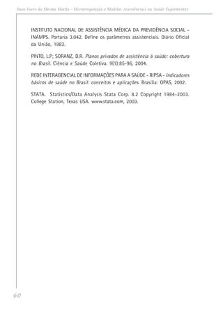 60
Duas Faces da Mesma Moeda - Microrregulação e Modelos Assistênciais na Saúde Suplementar
INSTITUTO NACIONAL DE ASSISTÊNCIA MÉDICA DA PREVIDÊNCIA SOCIAL -
INAMPS. Portaria 3.042. Define os parâmetros assistenciais. Diário Oficial
da União, 1982.
PINTO, L.P; SORANZ, D.R. Planos privados de assistência à saúde: cobertura
no Brasil. Ciência e Saúde Coletiva. 9(1):85-96, 2004.
REDE INTERAGENCIAL DE INFORMAÇÕES PARA A SAÚDE - RIPSA - Indicadores
básicos de saúde no Brasil: conceitos e aplicações. Brasília: OPAS, 2002.
STATA. Statistics/Data Analysis Stata Corp. 8.2 Copyright 1984-2003.
College Station, Texas USA. www.stata.com, 2003.
 