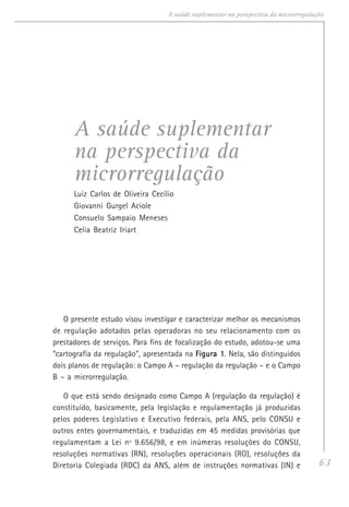 63
A saúde suplementar na perspectiva da microrregulação
A saúde suplementar
na perspectiva da
microrregulação
Luiz Carlos de Oliveira Cecílio
Giovanni Gurgel Aciole
Consuelo Sampaio Meneses
Celia Beatriz Iriart
O presente estudo visou investigar e caracterizar melhor os mecanismos
de regulação adotados pelas operadoras no seu relacionamento com os
prestadores de serviços. Para fins de focalização do estudo, adotou-se uma
“cartografia da regulação”, apresentada na Figura 1Figura 1Figura 1Figura 1Figura 1. Nela, são distinguidos
dois planos de regulação: o Campo A – regulação da regulação – e o Campo
B – a microrregulação.
O que está sendo designado como Campo A (regulação da regulação) é
constituído, basicamente, pela legislação e regulamentação já produzidas
pelos poderes Legislativo e Executivo federais, pela ANS, pelo CONSU e
outros entes governamentais, e traduzidas em 45 medidas provisórias que
regulamentam a Lei nº 9.656/98, e em inúmeras resoluções do CONSU,
resoluções normativas (RN), resoluções operacionais (RO), resoluções da
Diretoria Colegiada (RDC) da ANS, além de instruções normativas (IN) e
 