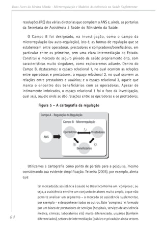 64
Duas Faces da Mesma Moeda - Microrregulação e Modelos Assistênciais na Saúde Suplementar
resoluções (RE) das várias diretorias que compõem a ANS e, ainda, as portarias
da Secretaria de Assistência à Saúde do Ministério da Saúde.
O Campo B foi designado, na investigação, como o campo da
microrregulação (ou auto-regulação), isto é, as formas de regulação que se
estabelecem entre operadoras, prestadores e compradores/beneficiários, em
particular entre os primeiros, sem uma clara intermediação do Estado.
Constitui o mercado de seguro privado de saúde propriamente dito, com
características muito singulares, como exploraremos adiante. Dentro do
Campo B, destacamos: o espaço relacional 1, no qual ocorrem as relações
entre operadoras e prestadores; o espaço relacional 2, no qual ocorrem as
relações entre prestadores e usuários; e o espaço relacional 3, aquele que
marca o encontro dos beneficiários com as operadoras. Apesar de
intimamente imbricados, o espaço relacional 1 foi o foco da investigação,
qual seja, aquele onde se dão relações entre as operadoras e os prestadores.
Figura 5 – A cartografia da regulaçãoFigura 5 – A cartografia da regulaçãoFigura 5 – A cartografia da regulaçãoFigura 5 – A cartografia da regulaçãoFigura 5 – A cartografia da regulação
Utilizamos a cartografia como ponto de partida para a pesquisa, mesmo
considerando sua evidente simplificação. Teixeira (2001), por exemplo, alerta
que
tal mercado (de assistência à saúde no Brasil) conforma um ´complexo´, ou
seja, a assistência envolve um conjunto de atores muito amplo, o que não
permite analisar um segmento – o mercado de assistência suplementar,
por exemplo – e desconhecer todos os outros. Este ´complexo´ é formado
por um bloco de prestadores de serviços (hospitais, serviços de assistência
médica, clínicas, laboratórios etc) muito diferenciado, usuários (também
diferenciados), setores de intermediação (público e privado) e ainda setores
 