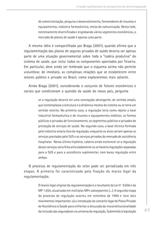 65
A saúde suplementar na perspectiva da microrregulação
de comercialização, pesquisa e desenvolvimento, fornecedores de insumos e
equipamentos, indústria farmacêutica, meios de comunicação. Nesta rede,
extremamente diversificada e englobando vários segmentos econômicos, o
mercado de planos de saúde é apenas uma parte.
A mesma idéia é compartilhada por Braga (2001), quando afirma que a
regulamentação dos planos de seguros privados de saúde deveria ser apenas
parte de uma atuação governamental sobre toda a “cadeia produtiva” do
sistema de saúde, que inclui todos os componentes apontados por Teixeira.
Em particular, deve ainda ser lembrado que o esquema acima não permite
vislumbrar, de imediato, as complexas relações que se estabelecem entre
setores público e privado no Brasil, como exploraremos mais adiante.
Ainda Braga (2001), considerando o conjunto de fatores econômicos e
sociais que condicionam a questão da saúde do nosso país, pergunta
se a regulação deveria ter uma concepção abrangente, de sentido amplo,
que contemplasse a estrutura e a dinâmica mesma do sistema ou se teria um
sentido restrito. No primeiro caso, a regulação teria como objeto a base
industrial farmacêutica e de insumos e equipamentos médicos, as formas
públicas e privadas de funcionamento, os segmentos públicos e privados de
prestação de serviços de saúde. No segundo caso, a base técnica formada
pela indústria estaria fora da regulação, enquanto os alvos seriam apenas os
serviços prestados pelo SUS e os serviços privados do mercado de assistência
hospitalar. Nessa última hipótese, caberia ainda esclarecer se a regulação
desses serviços seria feita articuladamente ou se haveria regulações separadas
para o SUS e para a assistência suplementar, com baixa regulação entre
ambas.
O processo de regulamentação do setor pode ser periodizado em três
etapas. A primeira foi caracterizada pela fixação do marco legal da
regulamentação.
O marco legal original da regulamentação é o resultante da Lei nº 9.656 e da
MP 1.655, atualizada em múltiplas MPs subseqüentes (...). A segunda etapa
do processo de regulação ocorreu em setembro de 1999 e teve dois
movimentos importantes: a) a introdução do conceito legal de Plano Privado
de Assistência à Saúde para enfrentar a discussão da insconstitucionalidade
da inclusão das seguradoras no universo da regulação. Submetido à legislação
 