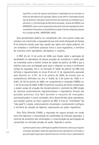 66
Duas Faces da Mesma Moeda - Microrregulação e Modelos Assistênciais na Saúde Suplementar
específica, o setor de seguros questionava a legalidade da sua inclusão na
esfera de abrangência da regulação. Optou-se por definir a abrangência pelo
tipo de produto e não pelas características das empresas ou entidades que o
oferecem (...); b) A definição do Ministério da Saúde, através do CONSU e da
SAS/DESAS, como o único responsável pelos dois níveis de regulação do setor:
o econômico-financeiro e o de assistência à saúde. A terceira etapa do processo
foi a criação da ANS. (MONTONE, 2002).
Essa periodização poderia ser completada com uma quarta etapa que
começa a ser construída: a regulação do que está sendo designado de Campo
B no presente estudo, qual seja, aquele que opera com regras próprias, em
um complexo e conflitante processo micro e auto-regulatório, o território
de encontro entre operadoras, prestadores e usuários.
A RDC 24, de 13 de junho de 2000, que dispõe sobre a aplicação de
penalidades às operadoras de planos privados de assistência à saúde pode
ser entendida como a melhor síntese do “poder de polícia” da ANS e que a
habilita como ator privilegiado para atuar e disputar no tenso e conflitante
campo da regulação, isto é, no mercado. O “poder de polícia” da ANS está
definido e regulamentado no inciso III do art. 9º do regulamento aprovado
pelo Decreto no. 3.327, de 5 de janeiro de 2000, de acordo com as
competências definidas nas leis nº 9.656, de 3 de junho de 1998, e nº
9.961, de 28 de janeiro de 2000, em cumprimento à resolução CONSU no.
1, de 22 de maio de 2000. A RDC 24 permite visualizar, de forma condensada,
o amplo campo de atuação (de disciplinamento e controle) da ANS (órgão
de natureza essencialmente regulamentadora e reguladora). Através das
punições previstas, fica fácil perceber o conjunto de transações,
contratualizações e outras atividades afins desenvolvidas pelas operadoras,
que estarão sujeitas ao olhar vigilante da ANS. A lista de “interdições” (os
“não pode”) é ampla, extensivamente enumerada e praticamente configura
o território de atuação da Agência, expressando seu poder regulatório.
Para Célia Almeida (1998), a regulação do seguro privado em saúde
teria três objetivos: a manutenção da estabilidade do mercado segurador, o
controle da assimetria das informações e a maximização da participação do
consumidor no mercado privado de saúde. Segundo a autora,
o primeiro ponto inclui a definição de padrões financeiros e éticos que regulam
a entrada, operação e saída das seguradoras e/ou operadoras no mercado, o
que pressupõe regras para capital financeiro mínimo inicial, capacidade de
 