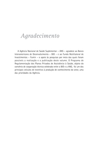 Agradecimento
A Agência Nacional de Saúde Suplementar – ANS – agradece ao Banco
Interamericano de Desenvolvimento – BID – e ao Fundo Multilateral de
Investimentos – Fumin – o apoio às pesquisas por meio das quais foram
possíveis a realização e a publicação deste volume. O Programa de
Regulamentação dos Planos Privados de Assistência à Saúde, objeto do
convênio de cooperação técnica celebrado entre o BID e a ANS, foi um dos
principais veículos de incentivo à produção de conhecimento do setor, uma
das prioridades da Agência.
 