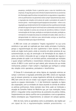 67
A saúde suplementar na perspectiva da microrregulação
poupança, condições fiscais e garantias para o caso da insolvência das
empresas. O segundo ponto está referido fundamentalmente às assimetrias
de informação específica desse mercado (entre as seguradoras e segurados e
entre os profissionais e os pacientes) e deve cumprir tipicamente duas áreas:
a regulação das relações entre planos de saúde e prestadores de saúde. O
terceiro ponto - maximização da participação do consumidor – refere-se às
regulações que tendencialmente têm tentado conciliar as práticas do mercado
privado de seguros (em geral restritivas) com as demandas sociais da justiça
e maior eqüidade no acesso aos serviços de assistência médica e incluem
normatizações de três tipos: proibição ou restrição de exclusões, proibição ou
restrição da vinculação dos preços às condições de saúde, idade, sexo etc.; e
obrigatoriedade de cobertura para determinados serviços ou benefícios
(compulsoriedade para alguns benefícios).
A ANS tem vivido um verdadeiro “ímpeto regulatório” na sua curta
existência e que pode ser explicado por duas razões principais. A primeira,
porque a regulamentação do setor suplementar é bem recente e a ANS,
sendo um órgão muito jovem, ainda se encontra em pleno processo de sua
autoconstituição, ou seja, de construção e de formatação do seu objeto. A
outra nos remete à discussão de que o campo de regulação dos seguros e
planos privados de saúde é um território político, atravessado por múltiplos
e quase sempre conflitantes e inconciliáveis interesses de atores ou forças
sociais. A ANS é o ator social ao qual caberá, pela natureza da sua missão
institucional, produzir e fazer cumprir a legislação que configura o campo
das relações entre operadoras, prestadores e beneficiários.
O Campo B é atravessado por várias lógicas de regulação externas ao
campo e anteriores à regulação pretendida pela ANS; vetores de regulação
que já estavam presentes no campo legalmente definido de atribuições da
ANS, bem antes de esta ser criada e que seguem atuando. Basta lembrar o
quanto os espaços relacionados 1 e 2 são fortemente regulados na lógica
das corporações, com as entidades de classe atuando no sentido de ordenar
as práticas profissionais. Como exemplo mais forte, pode ser lembrada a
atuação do Conselho Federal de Medicina que, por suas resoluções, busca
definir e resguardar certas características da autonomia da prática médica,
freqüentemente em aberto conflito com os prestadores e com as operadoras.
Atores estratégicos que, freqüentemente, se colocam em campos opostos.
Além do mais, tanto as operadoras como os prestadores, são regidos por
um cipoal de leis e regulamentações também preexistentes – e
 