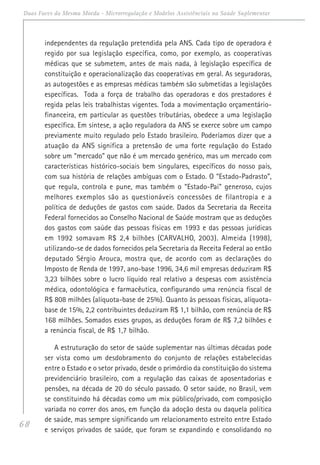 68
Duas Faces da Mesma Moeda - Microrregulação e Modelos Assistênciais na Saúde Suplementar
independentes da regulação pretendida pela ANS. Cada tipo de operadora é
regido por sua legislação específica, como, por exemplo, as cooperativas
médicas que se submetem, antes de mais nada, à legislação específica de
constituição e operacionalização das cooperativas em geral. As seguradoras,
as autogestões e as empresas médicas também são submetidas a legislações
específicas. Toda a força de trabalho das operadoras e dos prestadores é
regida pelas leis trabalhistas vigentes. Toda a movimentação orçamentário-
financeira, em particular as questões tributárias, obedece a uma legislação
específica. Em síntese, a ação reguladora da ANS se exerce sobre um campo
previamente muito regulado pelo Estado brasileiro. Poderíamos dizer que a
atuação da ANS significa a pretensão de uma forte regulação do Estado
sobre um “mercado” que não é um mercado genérico, mas um mercado com
características histórico-sociais bem singulares, específicos do nosso país,
com sua história de relações ambíguas com o Estado. O “Estado-Padrasto”,
que regula, controla e pune, mas também o “Estado-Pai” generoso, cujos
melhores exemplos são as questionáveis concessões de filantropia e a
política de deduções de gastos com saúde. Dados da Secretaria da Receita
Federal fornecidos ao Conselho Nacional de Saúde mostram que as deduções
dos gastos com saúde das pessoas físicas em 1993 e das pessoas jurídicas
em 1992 somavam R$ 2,4 bilhões (CARVALHO, 2003). Almeida (1998),
utilizando-se de dados fornecidos pela Secretaria da Receita Federal ao então
deputado Sérgio Arouca, mostra que, de acordo com as declarações do
Imposto de Renda de 1997, ano-base 1996, 34,6 mil empresas deduziram R$
3,23 bilhões sobre o lucro líquido real relativo a despesas com assistência
médica, odontológica e farmacêutica, configurando uma renúncia fiscal de
R$ 808 milhões (alíquota-base de 25%). Quanto às pessoas físicas, alíquota-
base de 15%, 2,2 contribuintes deduziram R$ 1,1 bilhão, com renúncia de R$
168 milhões. Somados esses grupos, as deduções foram de R$ 7,2 bilhões e
a renúncia fiscal, de R$ 1,7 bilhão.
A estruturação do setor de saúde suplementar nas últimas décadas pode
ser vista como um desdobramento do conjunto de relações estabelecidas
entre o Estado e o setor privado, desde o primórdio da constituição do sistema
previdenciário brasileiro, com a regulação das caixas de aposentadorias e
pensões, na década de 20 do século passado. O setor saúde, no Brasil, vem
se constituindo há décadas como um mix público/privado, com composição
variada no correr dos anos, em função da adoção desta ou daquela política
de saúde, mas sempre significando um relacionamento estreito entre Estado
e serviços privados de saúde, que foram se expandindo e consolidando no
 