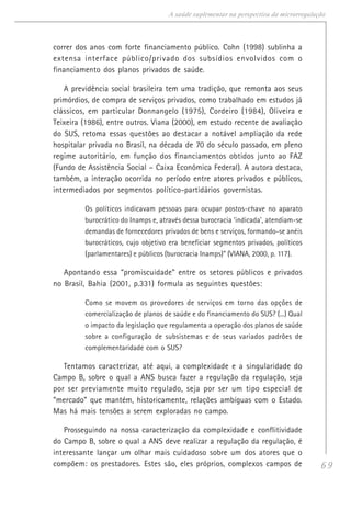 69
A saúde suplementar na perspectiva da microrregulação
correr dos anos com forte financiamento público. Cohn (1998) sublinha a
extensa interface público/privado dos subsídios envolvidos com o
financiamento dos planos privados de saúde.
A previdência social brasileira tem uma tradição, que remonta aos seus
primórdios, de compra de serviços privados, como trabalhado em estudos já
clássicos, em particular Donnangelo (1975), Cordeiro (1984), Oliveira e
Teixeira (1986), entre outros. Viana (2000), em estudo recente de avaliação
do SUS, retoma essas questões ao destacar a notável ampliação da rede
hospitalar privada no Brasil, na década de 70 do século passado, em pleno
regime autoritário, em função dos financiamentos obtidos junto ao FAZ
(Fundo de Assistência Social – Caixa Econômica Federal). A autora destaca,
também, a interação ocorrida no período entre atores privados e públicos,
intermediados por segmentos político-partidários governistas.
Os políticos indicavam pessoas para ocupar postos-chave no aparato
burocrático do Inamps e, através dessa burocracia ‘indicada’, atendiam-se
demandas de fornecedores privados de bens e serviços, formando-se anéis
burocráticos, cujo objetivo era beneficiar segmentos privados, políticos
(parlamentares) e públicos (burocracia Inamps)” (VIANA, 2000, p. 117).
Apontando essa “promiscuidade” entre os setores públicos e privados
no Brasil, Bahia (2001, p.331) formula as seguintes questões:
Como se movem os provedores de serviços em torno das opções de
comercialização de planos de saúde e do financiamento do SUS? (...) Qual
o impacto da legislação que regulamenta a operação dos planos de saúde
sobre a configuração de subsistemas e de seus variados padrões de
complementaridade com o SUS?
Tentamos caracterizar, até aqui, a complexidade e a singularidade do
Campo B, sobre o qual a ANS busca fazer a regulação da regulação, seja
por ser previamente muito regulado, seja por ser um tipo especial de
“mercado” que mantém, historicamente, relações ambíguas com o Estado.
Mas há mais tensões a serem exploradas no campo.
Prosseguindo na nossa caracterização da complexidade e conflitividade
do Campo B, sobre o qual a ANS deve realizar a regulação da regulação, é
interessante lançar um olhar mais cuidadoso sobre um dos atores que o
compõem: os prestadores. Estes são, eles próprios, complexos campos de
 