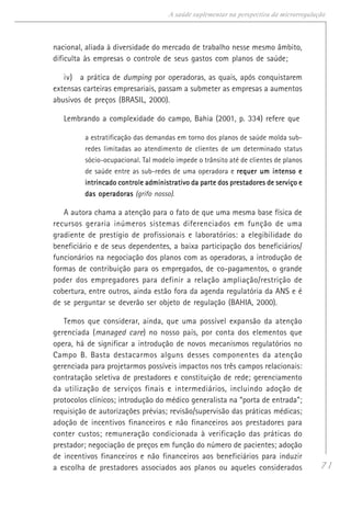 71
A saúde suplementar na perspectiva da microrregulação
nacional, aliada à diversidade do mercado de trabalho nesse mesmo âmbito,
dificulta às empresas o controle de seus gastos com planos de saúde;
iv) a prática de dumping por operadoras, as quais, após conquistarem
extensas carteiras empresariais, passam a submeter as empresas a aumentos
abusivos de preços (BRASIL, 2000).
Lembrando a complexidade do campo, Bahia (2001, p. 334) refere que
a estratificação das demandas em torno dos planos de saúde molda sub-
redes limitadas ao atendimento de clientes de um determinado status
sócio-ocupacional. Tal modelo impede o trânsito até de clientes de planos
de saúde entre as sub-redes de uma operadora e requer um intenso erequer um intenso erequer um intenso erequer um intenso erequer um intenso e
intrincado controle administrativo da parte dos prestadores de serviço eintrincado controle administrativo da parte dos prestadores de serviço eintrincado controle administrativo da parte dos prestadores de serviço eintrincado controle administrativo da parte dos prestadores de serviço eintrincado controle administrativo da parte dos prestadores de serviço e
das operadorasdas operadorasdas operadorasdas operadorasdas operadoras (grifo nosso).
A autora chama a atenção para o fato de que uma mesma base física de
recursos geraria inúmeros sistemas diferenciados em função de uma
gradiente de prestígio de profissionais e laboratórios: a elegibilidade do
beneficiário e de seus dependentes, a baixa participação dos beneficiários/
funcionários na negociação dos planos com as operadoras, a introdução de
formas de contribuição para os empregados, de co-pagamentos, o grande
poder dos empregadores para definir a relação ampliação/restrição de
cobertura, entre outros, ainda estão fora da agenda regulatória da ANS e é
de se perguntar se deverão ser objeto de regulação (BAHIA, 2000).
Temos que considerar, ainda, que uma possível expansão da atenção
gerenciada (managed care) no nosso país, por conta dos elementos que
opera, há de significar a introdução de novos mecanismos regulatórios no
Campo B. Basta destacarmos alguns desses componentes da atenção
gerenciada para projetarmos possíveis impactos nos três campos relacionais:
contratação seletiva de prestadores e constituição de rede; gerenciamento
da utilização de serviços finais e intermediários, incluindo adoção de
protocolos clínicos; introdução do médico generalista na “porta de entrada”;
requisição de autorizações prévias; revisão/supervisão das práticas médicas;
adoção de incentivos financeiros e não financeiros aos prestadores para
conter custos; remuneração condicionada à verificação das práticas do
prestador; negociação de preços em função do número de pacientes; adoção
de incentivos financeiros e não financeiros aos beneficiários para induzir
a escolha de prestadores associados aos planos ou aqueles considerados
 