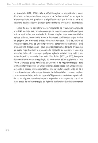 72
Duas Faces da Mesma Moeda - Microrregulação e Modelos Assistênciais na Saúde Suplementar
preferenciais (UGÁ, 2000). Não é difícil imaginar a importância e, como
dissemos, o impacto desse conjunto de “orientações” no campo da
microrregulação, em particular o significado real que há de assumir no
cotidiano dos usuários dos planos e para o exercício profissional dos médicos.
Então, há que se considerar que a “regulação da regulação” pretendida
pela ANS, ou seja, sua entrada no campo da microrregulação tal qual opera
hoje se dará sobre um território de densas relações com suas opacidades,
lógicas próprias, incontáveis atores e interesses conflitantes e que realiza,
ele próprio, um intrincado processo de auto-regulação. Trata-se, então, da
regulação (pela ANS) de um campo que vai construindo ativamente – pelo
protagonismo de seus atores – seus próprios mecanismos de (auto-)regulação,
os quais “transbordam” e escapam do conjunto de normas, resoluções,
portarias, leis e decretos que qualquer agência estatal, com todo o seu
poder de polícia, pretenda fazer valer. Para Bahia (2001, p. 337), boa parte
dos mecanismos de auto-regulação do mercado de saúde suplementar “não
foram atingidos pelos refletores do processo de regulamentação”. Esta
afirmação talvez pudesse ser um pouco mais especificada com uma pergunta:
até onde o espaço microrregulatório, em particular aquele onde se dá o
encontro entre operadoras e prestadores, tanto hospitalares como os médicos
em seus consultórios, pode ser regulado? O presente estudo teve a pretensão
de trazer alguma contribuição para responder a essa questão crucial na
atual etapa de regulamentação da Agência Nacional de Saúde Suplementar.
 
