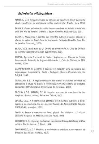 73
A saúde suplementar na perspectiva da microrregulação
Referências bibliográficasReferências bibliográficasReferências bibliográficasReferências bibliográficasReferências bibliográficas
ALMEIDA, C. O mercado privado de serviços de saúde no Brasil: panorama
atual e tendências da assistência médica suplementar. Brasília: Ipea, 1998.
BAHIA, L. Planos privados de saúde: luzes e sombras no debate setorial dos
anos 90. Rio de Janeiro: Ciência & Saúde Coletiva, 6(2):329-339, 2001.
BAHIA, L. Mudanças e padrões das relações público-privadas: seguros e
planos de saúde no Brasil. Tese de doutorado. Fundação Oswaldo Cruz, Rio
de Janeiro: Funenseg, 2000.
BRAGA, J.C.S. Texto-base da 2ª Oficina de trabalho do 2º. Ciclo de Oficinas
da Agência Nacional de Saúde Suplementar, 2001.
BRASIL, Agência Nacional de Saúde Suplementar. Planos de Saúde
Empresariais. Relatório da Segunda Oficina do 1º. Ciclo de Oficinas da ANS,
mimeo, 2000.
CARAPINHEIRO, G. Saberes e poderes no hospital: uma sociologia das
organizações hospitalares. Porto – Portugal: Edições Afrontamento (3a.
Edição), 1998.
CARVALHO, E.B. A regulamentação dos planos e seguros privados de
assistência à saúde no Brasil: a reconstrução de uma história de disputas.
Campinas: DMPS/Unicamp. Dissertação de mestrado, 2003.
CECÍLIO, L.C.O.; MEHRY, E.E. O singular processo de coordenação dos
hospitais. Rio de Janeiro, Saúde em Debate, 2003.
CECÍLIO, L.C.O. A modernização gerencial dos hospitais públicos: o difícil
exercício da mudança. Rio de Janeiro: Revista da Administração Pública,
31(3):36-47, maio/jun, 1997.
COHN, A. Estado e mercado no Brasil global. Ser Médico v1 (2):12-16.
Conselho Regional de Medicina de São Paulo, 1998.
CORDEIRO, H. As empresas médicas: as transformações capitalistas da prática
médica. Rio de Janeiro: E. Graal, 1984.
DONNANGELO, M.C.F. Medicina e sociedade: os médicos e seu mercado de
trabalho. São Paulo: Pioneira, 1975.
 