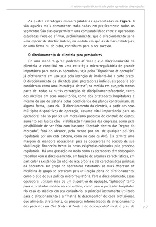 77
A microrregulação praticada pelas operadoras investigadas
As quatro estratégias microrregulatórias apresentadas na Figura 6Figura 6Figura 6Figura 6Figura 6
são aquelas mais comumente trabalhadas em praticamente todos os
segmentos. São elas que permitem uma comparabilidade entre as operadoras
estudadas. Pode-se afirmar, preliminarmente, que o direcionamento seria
uma espécie de diretriz-síntese, na medida em que as demais estratégias,
de uma forma ou de outra, contribuem para o seu sucesso.
O direcionamento da clientela para prestadoresO direcionamento da clientela para prestadoresO direcionamento da clientela para prestadoresO direcionamento da clientela para prestadoresO direcionamento da clientela para prestadores
De uma maneira geral, podemos afirmar que o direcionamento da
clientela se constitui em uma estratégia microrregulatória de grande
importância para todas as operadoras, seja pelos “dispositivos de operação”
já efetivamente em uso, seja pela intenção de implantá-los a curto prazo.
O direcionamento da clientela para prestadores individuais poderia ser
considerado como uma “estratégia-síntese”, na medida em que, pelo menos
parte de todas as outras estratégias de disciplinamento/controle, tanto
dos médicos em seus consultórios, como dos prestadores hospitalares e
mesmo do uso do sistema pelos beneficiários dos planos contribuiriam, de
alguma forma, para ela. O direcionamento da clientela, a partir dos seus
múltiplos dispositivos de operação, assume vital importância para as
operadoras não só por ser um mecanismo poderoso de controle de custos,
aumento dos lucros e/ou viabilização financeira das empresas, como pela
possibilidade de ser feito com bastante liberdade dentro das “regras do
mercado”, fora do alcance, pelo menos por ora, de qualquer política
regulatória por um ente externo, como no caso da ANS. Ela permite uma
margem de manobra operacional para as operadoras no sentido de sua
viabilização financeira frente às novas exigências colocadas pelo processo
regulatório. Há uma gradação no modo como as operadoras têm conseguido
trabalhar com o direcionamento, em função de algumas características, em
particular a existência (ou não) de rede própria e das características jurídicas
da operadora. Do grupo de operadoras estudadas, as duas empresas de
medicina de grupo se destacam pela utilização plena do direcionamento,
como o eixo de sua política microrregulatória. Para o direcionamento, essas
operadoras utilizam mais de um dispositivo de operação, “aplicados” tanto
para o prestador médico no consultório, como para o prestador hospitalar.
No caso do médico em seu consultório, o principal instrumento utilizado
para o direcionamento é a “matriz de desempenho” de cada profissional,
que alimenta, diretamente, os processos informatizados de direcionamento
dos pacientes no Call Center. A “matriz de desempenho” mede o grau de
 