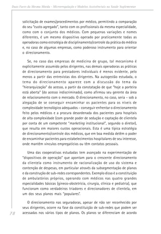 78
Duas Faces da Mesma Moeda - Microrregulação e Modelos Assistênciais na Saúde Suplementar
solicitação de exames/procedimentos por médico, permitindo a comparação
do seu “custo agregado”, tanto com os profissionais da mesma especialidade,
como com o conjunto dos médicos. Com pequenas variações e nomes
diferentes, é um mesmo dispositivo operado por praticamente todas as
operadoras como estratégia de disciplinamento/controle da prática do médico
e, no caso de algumas empresas, como poderoso instrumento para orientar
o direcionamento.
Se, no caso das empresas de medicina de grupo, tal mecanismo é
explicitamente assumido pelos dirigentes, nas demais operadoras as práticas
de direcionamento para prestadores individuais é menos evidente, pelo
menos a partir das entrevistas dos dirigentes. Na autogestão estudada, o
tema do direcionamento aparece com a discussão do tema da
“hierarquização” do acesso, a partir da constatação de que “hoje a porteira
está aberta” (do acesso indiscriminado), como afirmou seu gerente da área
de relacionamento com o mercado. O direcionamento, no caso, seria - sob a
alegação de se conseguir encaminhar os pacientes para os níveis de
complexidade tecnológico adequados - conseguir enfrentar o direcionamento
feito pelos médicos e a procura desordenada dos pacientes para hospitais
de alta complexidade (com grande poder de sedução e captação de clientela
por conta de um competente “marketing institucional”, segundo o diretor),
que resulta em maiores custos operacionais. Esta é uma típica estratégia
de direcionamento/controle dos médicos, que em boa medida detêm o poder
de encaminhar pacientes para estabelecimentos hospitalares de seu interesse,
onde mantêm vínculos empregatícios ou têm contatos pessoais.
Uma das cooperativas estudadas tem avançado na experimentação de
“dispositivos de operação” que apontam para o crescente direcionamento
da clientela como instrumento de racionalização de uso do sistema e
contenção de despesas, em particular através da subsegmentação de planos
e da construção de sub-redes correspondentes. Exemplo disso é a constituição
de ambulatórios próprios, operando com médicos nas quatro grandes
especialidades básicas (gineco-obstetrícia, cirurgia, clínica e pediatria), que
funcionam como verdadeiros triadores e direcionadores de clientela, em
um dos seus planos mais “populares”.
O direcionamento nas seguradoras, apesar de não ser reconhecido por
seus dirigentes, ocorre na fase da constituição de sub-redes que podem ser
acessadas nos vários tipos de planos. Os planos se diferenciam de acordo
 