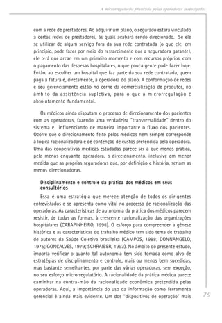79
A microrregulação praticada pelas operadoras investigadas
com a rede de prestadores. Ao adquirir um plano, o segurado estará vinculado
a certas redes de prestadores, às quais acabará sendo direcionado. Se ele
se utilizar de algum serviço fora da sua rede contratada (o que ele, em
princípio, pode fazer por meio do ressarcimento que a seguradora garante),
ele terá que arcar, em um primeiro momento e com recursos próprios, com
o pagamento das despesas hospitalares, o que pouca gente pode fazer hoje.
Então, ao escolher um hospital que faz parte da sua rede contratada, quem
paga a fatura é, diretamente, a operadora do plano. A conformação de redes
e seu gerenciamento estão no cerne da comercialização de produtos, no
âmbito da assistência supletiva, para o que a microrregulação é
absolutamente fundamental.
Os médicos ainda disputam o processo de direcionamento dos pacientes
com as operadoras, fazendo uma verdadeira “transversalidade” dentro do
sistema e influenciando de maneira importante o fluxo dos pacientes.
Ocorre que o direcionamento feito pelos médicos nem sempre corresponde
à lógica racionalizadora e de contenção de custos pretendida pela operadora.
Uma das cooperativas médicas estudadas parece ser a que menos pratica,
pelo menos enquanto operadora, o direcionamento, inclusive em menor
medida que as próprias seguradoras que, por definição e história, seriam as
menos direcionadoras.
Disciplinamento e controle da prática dos médicos em seusDisciplinamento e controle da prática dos médicos em seusDisciplinamento e controle da prática dos médicos em seusDisciplinamento e controle da prática dos médicos em seusDisciplinamento e controle da prática dos médicos em seus
consultóriosconsultóriosconsultóriosconsultóriosconsultórios
Essa é uma estratégia que merece atenção de todos os dirigentes
entrevistados e se apresenta como vital no processo de racionalização das
operadoras. As características de autonomia da prática dos médicos parecem
resistir, de todas as formas, à crescente racionalização das organizações
hospitalares (CARAPINHEIRO, 1998). O esforço para compreender a gênese
histórica e as características do trabalho médico tem sido tema de trabalho
de autores da Saúde Coletiva brasileira (CAMPOS, 1988; DONNANGELO,
1975; GONÇALVES, 1979; SCHRAIBER, 1993). No âmbito do presente estudo,
importa verificar o quanto tal autonomia tem sido tomada como alvo de
estratégias de disciplinamento e controle, mais ou menos bem sucedidas,
mas bastante semelhantes, por parte das várias operadoras, sem exceção,
no seu esforço microrregulatório. A racionalidade da prática médica parece
caminhar na contra-mão da racionalidade econômica pretendida pelas
operadoras. Aqui, a importância do uso da informação como ferramenta
gerencial é ainda mais evidente. Um dos “dispositivos de operação” mais
 