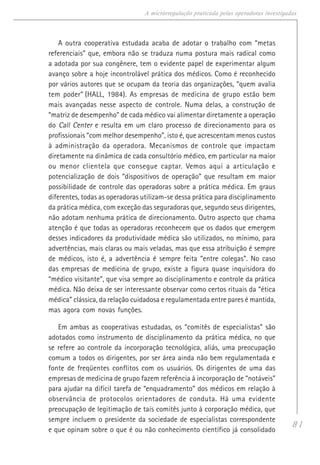 81
A microrregulação praticada pelas operadoras investigadas
A outra cooperativa estudada acaba de adotar o trabalho com “metas
referenciais” que, embora não se traduza numa postura mais radical como
a adotada por sua congênere, tem o evidente papel de experimentar algum
avanço sobre a hoje incontrolável prática dos médicos. Como é reconhecido
por vários autores que se ocupam da teoria das organizações, “quem avalia
tem poder” (HALL, 1984). As empresas de medicina de grupo estão bem
mais avançadas nesse aspecto de controle. Numa delas, a construção de
“matriz de desempenho” de cada médico vai alimentar diretamente a operação
do Call Center e resulta em um claro processo de direcionamento para os
profissionais “com melhor desempenho”, isto é, que acrescentam menos custos
à administração da operadora. Mecanismos de controle que impactam
diretamente na dinâmica de cada consultório médico, em particular na maior
ou menor clientela que consegue captar. Vemos aqui a articulação e
potencialização de dois “dispositivos de operação” que resultam em maior
possibilidade de controle das operadoras sobre a prática médica. Em graus
diferentes, todas as operadoras utilizam-se dessa prática para disciplinamento
da prática médica, com exceção das seguradoras que, segundo seus dirigentes,
não adotam nenhuma prática de direcionamento. Outro aspecto que chama
atenção é que todas as operadoras reconhecem que os dados que emergem
desses indicadores da produtividade médica são utilizados, no mínimo, para
advertências, mais claras ou mais veladas, mas que essa atribuição é sempre
de médicos, isto é, a advertência é sempre feita “entre colegas”. No caso
das empresas de medicina de grupo, existe a figura quase inquisidora do
“médico visitante”, que visa sempre ao disciplinamento e controle da prática
médica. Não deixa de ser interessante observar como certos rituais da “ética
médica” clássica, da relação cuidadosa e regulamentada entre pares é mantida,
mas agora com novas funções.
Em ambas as cooperativas estudadas, os “comitês de especialistas” são
adotados como instrumento de disciplinamento da prática médica, no que
se refere ao controle da incorporação tecnológica, aliás, uma preocupação
comum a todos os dirigentes, por ser área ainda não bem regulamentada e
fonte de freqüentes conflitos com os usuários. Os dirigentes de uma das
empresas de medicina de grupo fazem referência à incorporação de “notáveis”
para ajudar na difícil tarefa de “enquadramento” dos médicos em relação à
observância de protocolos orientadores de conduta. Há uma evidente
preocupação de legitimação de tais comitês junto à corporação médica, que
sempre incluem o presidente da sociedade de especialistas correspondente
e que opinam sobre o que é ou não conhecimento científico já consolidado
 