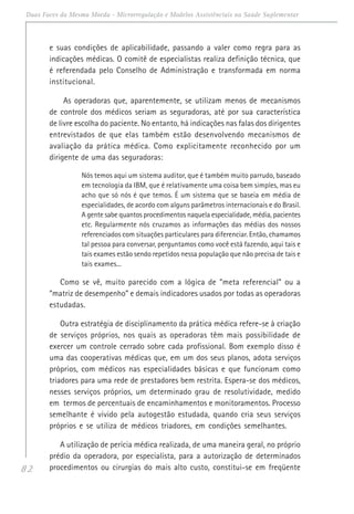 82
Duas Faces da Mesma Moeda - Microrregulação e Modelos Assistênciais na Saúde Suplementar
e suas condições de aplicabilidade, passando a valer como regra para as
indicações médicas. O comitê de especialistas realiza definição técnica, que
é referendada pelo Conselho de Administração e transformada em norma
institucional.
As operadoras que, aparentemente, se utilizam menos de mecanismos
de controle dos médicos seriam as seguradoras, até por sua característica
de livre escolha do paciente. No entanto, há indicações nas falas dos dirigentes
entrevistados de que elas também estão desenvolvendo mecanismos de
avaliação da prática médica. Como explicitamente reconhecido por um
dirigente de uma das seguradoras:
Nós temos aqui um sistema auditor, que é também muito parrudo, baseado
em tecnologia da IBM, que é relativamente uma coisa bem simples, mas eu
acho que só nós é que temos. É um sistema que se baseia em média de
especialidades, de acordo com alguns parâmetros internacionais e do Brasil.
A gente sabe quantos procedimentos naquela especialidade, média, pacientes
etc. Regularmente nós cruzamos as informações das médias dos nossos
referenciados com situações particulares para diferenciar. Então, chamamos
tal pessoa para conversar, perguntamos como você está fazendo, aqui tais e
tais exames estão sendo repetidos nessa população que não precisa de tais e
tais exames...
Como se vê, muito parecido com a lógica de “meta referencial” ou a
“matriz de desempenho” e demais indicadores usados por todas as operadoras
estudadas.
Outra estratégia de disciplinamento da prática médica refere-se à criação
de serviços próprios, nos quais as operadoras têm mais possibilidade de
exercer um controle cerrado sobre cada profissional. Bom exemplo disso é
uma das cooperativas médicas que, em um dos seus planos, adota serviços
próprios, com médicos nas especialidades básicas e que funcionam como
triadores para uma rede de prestadores bem restrita. Espera-se dos médicos,
nesses serviços próprios, um determinado grau de resolutividade, medido
em termos de percentuais de encaminhamentos e monitoramentos. Processo
semelhante é vivido pela autogestão estudada, quando cria seus serviços
próprios e se utiliza de médicos triadores, em condições semelhantes.
A utilização de perícia médica realizada, de uma maneira geral, no próprio
prédio da operadora, por especialista, para a autorização de determinados
procedimentos ou cirurgias do mais alto custo, constitui-se em freqüente
 