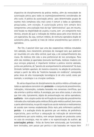 83
A microrregulação praticada pelas operadoras investigadas
dispositivo de disciplinamento da prática médica, além da necessidade de
autorização prévia para todos os exames/procedimentos considerados de
alto custo. A prática da autorização prévia para determinados grupos de
exames mais complexos e/ou mais caros é comum a todas as operadoras
pesquisadas, sem exceção. A autorização prévia tem sempre dois
componentes: uma avaliação mais do tipo “administrativa”, que, em resumo,
está focada na elegibilidade do usuário, e outra, com um componente mais
técnico, através do qual a indicação do médico passa pelo crivo técnico de
um especialista. Ou seja, nenhum médico, de nenhuma operadora dispõe de
autonomia plena, quando se trata de indicar procedimentos que onerem a
operadora.
Por fim, é possível dizer que uma das cooperativas médicas estudadas
tem adotado, mais claramente, princípios do managed care, que poderiam
ser resumidos em uma idéia central, qual seja, a do compartilhamento dos
riscos. Os médicos têm sido o alvo preferencial de tais estratégias. Para
além das medidas já apontadas (consulta bonificada, médicos triadores em
seus serviços próprios), é importante lembrar a prática recente adotada,
juntos aos pediatras, de “pacotes de acompanhamento ambulatorial”. As duas
Unimeds também apostam, de maneira crescente, na adoção de protocolos,
sempre a partir da idéia da “medicina baseada em evidência”, começando
pelas áreas de alta incorporação tecnológica (e de alto custo), como por
exemplo, a oncologia e as cirurgias cardíacas.
Os vários dispositivos de disciplinamento da prática médica utilizados por
todas as operadoras consistem em: protocolo -protocolo -protocolo -protocolo -protocolo - o conjunto de procedimentos,
indicações, intervenções, cuidados baseados nos consensos científicos, que
vão orientar a prática médica. A oncologia, por seus altos custos, é uma área
que tem sido, tipicamente, objeto de protocolização nas várias operadoras;
auditoriaauditoriaauditoriaauditoriaauditoria - tem o duplo caráter de verificação da correção dos procedimentos
indicados e/ou realizados pelos médicos (feita pelo médico auditor), bem como
a parte administrativa, no que diz respeito ao uso de materiais e medicamentos
de acordo com normas estabelecidas (feita mais pelo enfermeiro auditor);
períciaperíciaperíciaperíciaperícia - é a avaliação direta do paciente por um médico, de preferência
especialista, para verificar a adequação da indicação de determinado
procedimento por outro médico, nem sempre baseada em protocolos como
no caso da oncologia, mas no saber e na especialização do auditor; asasasasas
autorizações préviasautorizações préviasautorizações préviasautorizações préviasautorizações prévias - feitas de forma bem estruturada, por funcionários
bem treinados, sem passar por perícia e são baseadas em regras bem
 