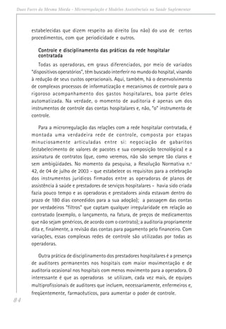 84
Duas Faces da Mesma Moeda - Microrregulação e Modelos Assistênciais na Saúde Suplementar
estabelecidas que dizem respeito ao direito (ou não) do uso de certos
procedimentos, com que periodicidade e outros.
Controle e disciplinamento das práticas da rede hospitalarControle e disciplinamento das práticas da rede hospitalarControle e disciplinamento das práticas da rede hospitalarControle e disciplinamento das práticas da rede hospitalarControle e disciplinamento das práticas da rede hospitalar
contratadacontratadacontratadacontratadacontratada
Todas as operadoras, em graus diferenciados, por meio de variados
“dispositivos operatórios”, têm buscado interferir no mundo do hospital, visando
à redução de seus custos operacionais. Aqui, também, há o desenvolvimento
de complexos processos de informatização e mecanismos de controle para o
rigoroso acompanhamento dos gastos hospitalares, boa parte deles
automatizada. Na verdade, o momento de auditoria é apenas um dos
instrumentos de controle das contas hospitalares e, não, “o” instrumento de
controle.
Para a microrregulação das relações com a rede hospitalar contratada, é
montada uma verdadeira rede de controle, composta por etapas
minuciosamente articuladas entre si: negociação de gabaritos
(estabelecimento de valores de pacotes e sua composição tecnológica) e a
assinatura de contratos (que, como veremos, não são sempre tão claros e
sem ambigüidades. No momento da pesquisa, a Resolução Normativa n.º
42, de 04 de julho de 2003 - que estabelece os requisitos para a celebração
dos instrumentos jurídicos firmados entre as operadoras de planos de
assistência à saúde e prestadores de serviços hospitalares - havia sido criada
fazia pouco tempo e as operadoras e prestadores ainda estavam dentro do
prazo de 180 dias concedidos para a sua adoção); a passagem das contas
por verdadeiros “filtros” que captam qualquer irregularidade em relação ao
contratado (exemplo, o lançamento, na fatura, de preços de medicamentos
que não sejam genéricos, de acordo com o contrato); a auditoria propriamente
dita e, finalmente, a revisão das contas para pagamento pelo financeiro. Com
variações, essas complexas redes de controle são utilizadas por todas as
operadoras.
Outra prática de disciplinamento dos prestadores hospitalares é a presença
de auditores permanentes nos hospitais com maior movimentação e de
auditoria ocasional nos hospitais com menos movimento para a operadora. O
interessante é que as operadoras se utilizam, cada vez mais, de equipes
multiprofissionais de auditores que incluem, necessariamente, enfermeiros e,
freqüentemente, farmacêuticos, para aumentar o poder de controle.
 