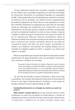 85
A microrregulação praticada pelas operadoras investigadas
As duas cooperativas médicas têm, em comum, avançado na regulação
de suas relações com os prestadores hospitalares, em particular pela adoção
de instrumentos tipicamente de acreditação (inspirados nas proposições
da ONA - Organização Nacional de Acreditação) para classificar os hospitais
em distintos níveis de qualidade, com impacto direto no estabelecimento
das tabelas de pagamento. Da mesma forma, as duas operadoras em estudo
têm interferido diretamente na composição dos custos finais da internação,
através da valorização dos componentes mais “tradicionais” dos custos
hospitalares (e, em princípio, sujeitos a medidas de controle e racionalização
por parte da direção dos hospitais), tais como as taxas e diárias e forçando
a adoção de tabelas de preço de medicamentos com valores mais baixos do
que os impostos pelo lobby das indústrias farmacêuticas. Ambas as
cooperativas também têm avançado nos processos de compra em larga escala
para o suprimento dos hospitais contratados, dentro de uma lógica de
“economia de escala”. Uma delas tem outro “avanço” racionalizador em
relação à sua congênere: está operando três hospitais próprios para ter
“condição de estabelecer padrão de custos” e, segundo o seu diretor, para
“regular o mercado”.
Mesmo as seguradoras que em geral não dispõem de rede própria acabam
reconhecendo um papel disciplinador junto aos prestadores hospitalares,
como reconhece o dirigente de uma delas:
Esse preço só cabe no Executivo, se couber no Especial e a gente conversa
isso com os hospitais; se você quiser atender um volume maior de segurados,
se der uma redução de preço... aí é uma negociação comercial mesmo...
negociação de preço, de volume. É um mercado que varia conforme o interesse
de remuneração de cada um. É o poder de negociação de cada um.
Por esse tipo de afirmação, é possível reforçarmos a idéia de que todas
as operadoras, sem exceção, estão operando mecanismos de direcionamento
dentro de uma lógica fundamentalmente econômica e como espaço de
manobra importante fora da regulamentação da ANS.
Controle/disciplinamento da utilização do sistema por parte doControle/disciplinamento da utilização do sistema por parte doControle/disciplinamento da utilização do sistema por parte doControle/disciplinamento da utilização do sistema por parte doControle/disciplinamento da utilização do sistema por parte do
usuáriousuáriousuáriousuáriousuário
Moral hazardMoral hazardMoral hazardMoral hazardMoral hazard e seleção adversaseleção adversaseleção adversaseleção adversaseleção adversa são os dois conceitos centrais a serem
considerados na análise das estratégias de disciplinamento e controle da
utilização dos benefícios previstos nos vários tipos de planos. Pelo primeiro,
é reconhecida a tendência de um maior consumo, muitas vezes
 