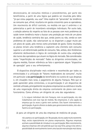 86
Duas Faces da Mesma Moeda - Microrregulação e Modelos Assistênciais na Saúde Suplementar
desnecessário, de consultas médicas e procedimentos, por parte dos
beneficiários, a partir de uma lógica que poderia ser resumida pela idéia:
“já que estou pagando, vou usar”. Uma espécie de “perversão” da tendência
ao consumo que, afinal, resultaria em gastos crescentes para as operadoras.
Um movimento de difícil controle, na medida em que é anônimo e se
potencializa a partir de incontáveis estratégias individuais. Por outro lado,
a seleção adversa diz respeito ao fato de as pessoas com mais problemas de
saúde terem tendência maior a buscar uma proteção por meio de um plano
de saúde, tendência contrária dos que, sendo jovens ou não, vendo-se com
problemas de saúde, não valorizariam ou se disporiam a pagar muito por
um plano de saúde, pelo menos como prioridade de gasto. Como resultado,
os planos teriam uma tendência a captarem uma clientela com consumo
superior a um determinado padrão de consumo. São, ambos, dois fenômenos
altamente desfavoráveis à lógica de contenção de custos e/ou ampliação
dos lucros das operadoras que atuam na lógica de mercado. São considerados
como “imperfeições do mercado”. Todos os dirigentes entrevistados, em
alguma medida, fizeram referência ao fato e apontaram algum “dispositivo
de operação” para o seu enfrentamento.
O dispositivo disciplinador mais evidente e reconhecido por todos os
entrevistados é a utilização de “fatores moderadores do consumo”, muito
em particular a co-participaçãoco-participaçãoco-participaçãoco-participaçãoco-participação do beneficiário no custeio de suas despesas
e, em situações mais raras, o pagamento de alguma franquia. Pelo que se
pode apreender pelas entrevistas, a co-participação é um dispositivo de
controle utilizado, principalmente nos planos empresariais ou coletivos e resulta
de uma negociação direta da empresa contratante do plano com seus
funcionários. Como afirmou um dirigente de uma das seguradoras:
(...) o seguro individual não tem franquia, nem co-participação, nós não
trabalhamos com esse tipo de medida. No empresarial, é uma opção da
empresa que às vezes a gente nem conhece. Eles fazem internamente a
participação. A gente oferece os dados para gerenciamento deles, eles vão e
fazem a co-participação.
Já para um dirigente de uma das empresas de medicina de grupo,
nós usamos a co-participação, sim. No passado, ela era usada muito raramente.
Hoje, existe especialmente em planos empresariais. Algumas empresas
aceitam a possibilidade de introduzir a co-participação. Mais recentemente,
algumas empresas vêm até pedindo que isso seja feito, porque elas vêem a
possibilidade de eventualmente terem uma taxa de manutenção mais baixa.
 