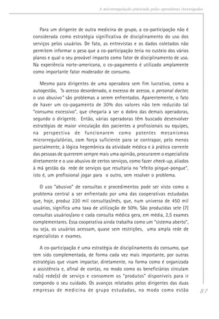 87
A microrregulação praticada pelas operadoras investigadas
Para um dirigente de outra medicina de grupo, a co-participação não é
considerada como estratégia significativa de disciplinamento do uso dos
serviços pelos usuários. De fato, as entrevistas e os dados coletados não
permitem informar o peso que a co-participação teria no custeio dos vários
planos e qual o seu provável impacto como fator de disciplinamento de uso.
Na experiência norte-americana, o co-pagamento é utilizado amplamente
como importante fator moderador de consumo.
Mesmo para dirigentes de uma operadora sem fim lucrativo, como a
autogestão, “o acesso desordenado, o excesso de acesso, o personal doctor,
o uso abusivo” são problemas a serem enfrentados. Aparentemente, o fato
de haver um co-pagamento de 30% dos valores não tem reduzido tal
“consumo excessivo”, que chegaria a ser o dobro das demais operadoras,
segundo o dirigente. Então, várias operadoras têm buscado desenvolver
estratégias de maior vinculação dos pacientes a profissionais ou equipes,
na perspectiva de funcionarem como potentes mecanismos
microrregulatórios, com força suficiente para se contrapor, pelo menos
parcialmente, à lógica hegemônica da atividade médica e à prática corrente
das pessoas de quererem sempre mais uma opinião, procurarem o especialista
diretamente e o uso abusivo de certos serviços, como fazer check-up, aliados
à má gestão da rede de serviços que resultaria no “efeito pingue-pongue”,
isto é, um profissional jogar para o outro, sem resolver o problema.
O uso “abusivo” de consultas e procedimentos pode ser visto como o
problema central a ser enfrentado por uma das cooperativas estudadas
que, hoje, produz 220 mil consultas/mês, que, num universo de 450 mil
usuários, significa uma taxa de utilização de 50%. São produzidas sete (7)
consultas usuários/ano e cada consulta médica gera, em média, 2,5 exames
complementares. Essa cooperativa ainda trabalha como um “sistema aberto”,
ou seja, os usuários acessam, quase sem restrições, uma ampla rede de
especialistas e exames.
A co-participação é uma estratégia de disciplinamento do consumo, que
tem sido complementada, de forma cada vez mais importante, por outras
estratégias que visam impactar, diretamente, na forma como é organizada
a assistência e, afinal de contas, no modo como os beneficiários circulam
na(s) rede(s) de serviço e consomem os “produtos” disponíveis para ir
compondo o seu cuidado. Os avanços relatados pelos dirigentes das duas
empresas de medicina de grupo estudadas, no modo como estão
 
