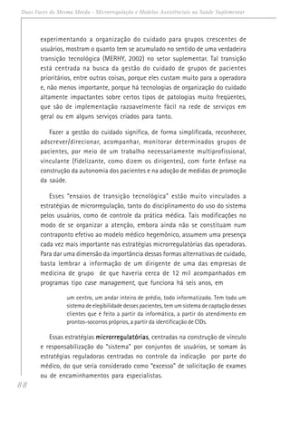 88
Duas Faces da Mesma Moeda - Microrregulação e Modelos Assistênciais na Saúde Suplementar
experimentando a organização do cuidado para grupos crescentes de
usuários, mostram o quanto tem se acumulado no sentido de uma verdadeira
transição tecnológica (MERHY, 2002) no setor suplementar. Tal transição
está centrada na busca da gestão do cuidado de grupos de pacientes
prioritários, entre outras coisas, porque eles custam muito para a operadora
e, não menos importante, porque há tecnologias de organização do cuidado
altamente impactantes sobre certos tipos de patologias muito freqüentes,
que são de implementação razoavelmente fácil na rede de serviços em
geral ou em alguns serviços criados para tanto.
Fazer a gestão do cuidado significa, de forma simplificada, reconhecer,
adscrever/direcionar, acompanhar, monitorar determinados grupos de
pacientes, por meio de um trabalho necessariamente multiprofissional,
vinculante (fidelizante, como dizem os dirigentes), com forte ênfase na
construção da autonomia dos pacientes e na adoção de medidas de promoção
da saúde.
Esses “ensaios de transição tecnológica” estão muito vinculados a
estratégias de microrregulação, tanto do disciplinamento do uso do sistema
pelos usuários, como de controle da prática médica. Tais modificações no
modo de se organizar a atenção, embora ainda não se constituam num
contraponto efetivo ao modelo médico hegemônico, assumem uma presença
cada vez mais importante nas estratégias microrregulatórias das operadoras.
Para dar uma dimensão da importância dessas formas alternativas de cuidado,
basta lembrar a informação de um dirigente de uma das empresas de
medicina de grupo de que haveria cerca de 12 mil acompanhados em
programas tipo case management, que funciona há seis anos, em
um centro, um andar inteiro de prédio, todo informatizado. Tem todo um
sistema de elegibilidade desses pacientes, tem um sistema de captação desses
clientes que é feito a partir da informática, a partir do atendimento em
prontos-socorros próprios, a partir da identificação de CIDs.
Essas estratégias microrregulatóriasmicrorregulatóriasmicrorregulatóriasmicrorregulatóriasmicrorregulatórias, centradas na construção de vínculo
e responsabilização do “sistema” por conjuntos de usuários, se somam às
estratégias reguladoras centradas no controle da indicação por parte do
médico, do que seria considerado como “excesso” de solicitação de exames
ou de encaminhamentos para especialistas.
 