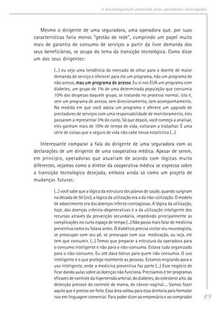 89
A microrregulação praticada pelas operadoras investigadas
Mesmo o dirigente de uma seguradora, uma operadora que, por suas
características faria menos “gestão de rede”, cumprindo um papel muito
mais de garantia de consumo de serviços a partir da livre demanda dos
seus beneficiários, se ocupa do tema da transição tecnológica. Como disse
um dos seus dirigentes:
(...) eu vejo uma tendência do mercado de olhar para o doente de maior
demanda de serviço e oferecer para ele um programa, não um programa de
não acesso, mas um programa de acessomas um programa de acessomas um programa de acessomas um programa de acessomas um programa de acesso. Eu vi nos EUA um programa com
diabetes, um grupo de 1% de uma determinada população que consumia
10% das despesas daquele grupo, se tratando no processo normal, isto é,
sem um programa de acesso, sem direcionamento, sem acompanhamento.
Na medida em que você adota um programa e oferece um upgrade de
prestadores de serviços com uma responsabilidade de monitoramento, eles
passaram a representar 3% do custo. Só que depois, você começa a analisar,
eles ganham mais de 10% de tempo de vida, voltaram a trabalhar. É uma
série de coisas que o seguro de vida não cabe nessa estatística (...)
Interessante comparar a fala do dirigente de uma seguradora com as
declarações de um dirigente de uma cooperativa médica. Apesar de serem,
em princípio, operadoras que atuariam de acordo com lógicas muito
diferentes, vejamos como o diretor da cooperativa médica se expressa sobre
a transição tecnológica desejada, embora ainda só como um projeto de
mudanças futuras:
(...) você sabe que a lógica da estrutura dos planos de saúde, quando surgiram
na década de 50 (sic), a lógica da utilização era a da não-utilização. O modelo
de adoecimento era das doenças infecto-contagiosas. A lógica da utilização,
hoje, das doenças crônico-degenerativas é a da utilização inteligente dos
recursos através da prevenção secundária, impedindo principalmente as
complicações no curto espaço de tempo (...) Não posso mais falar de medicina
preventiva como eu falava antes. O diabético precisa visitar seu neurologista,
se preocupar com seu pé, se preocupar com sua medicação, ou seja, ele
tem que consumir. (...) Temos que preparar a estrutura da operadora para
o consumo inteligente e não para o não-consumo. Estava tudo organizado
para o não-consumo. Eu até dava bônus para quem não consumia. O uso
inteligente é o que protege realmente as pessoas. Estamos migrando para o
uso inteligente, onde a medicina preventiva faz parte (...) Esse negócio de
ficar dando aulas sobre as doenças não funciona. Precisamos é ter programas
eficazes de controle da hipertensão arterial, do diabetes, do colesterol alto, da
detecção precoce do controle de mama, do câncer vaginal.... Vamos fazer
aquilo que é preciso ser feito. Essa área voltou para essa diretoria para formatar
isso em linguagem comercial. Para poder dizer ao empresário e ao comprador
 