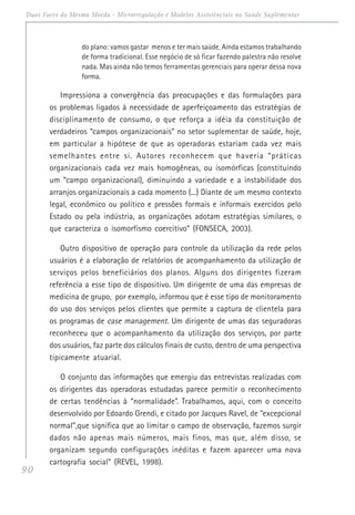 90
Duas Faces da Mesma Moeda - Microrregulação e Modelos Assistênciais na Saúde Suplementar
do plano: vamos gastar menos e ter mais saúde. Ainda estamos trabalhando
de forma tradicional. Esse negócio de só ficar fazendo palestra não resolve
nada. Mas ainda não temos ferramentas gerenciais para operar dessa nova
forma.
Impressiona a convergência das preocupações e das formulações para
os problemas ligados à necessidade de aperfeiçoamento das estratégias de
disciplinamento de consumo, o que reforça a idéia da constituição de
verdadeiros “campos organizacionais” no setor suplementar de saúde, hoje,
em particular a hipótese de que as operadoras estariam cada vez mais
semelhantes entre si. Autores reconhecem que haveria “práticas
organizacionais cada vez mais homogêneas, ou isomórficas (constituindo
um “campo organizacional), diminuindo a variedade e a instabilidade dos
arranjos organizacionais a cada momento (...) Diante de um mesmo contexto
legal, econômico ou político e pressões formais e informais exercidos pelo
Estado ou pela indústria, as organizações adotam estratégias similares, o
que caracteriza o isomorfismo coercitivo” (FONSECA, 2003).
Outro dispositivo de operação para controle da utilização da rede pelos
usuários é a elaboração de relatórios de acompanhamento da utilização de
serviços pelos beneficiários dos planos. Alguns dos dirigentes fizeram
referência a esse tipo de dispositivo. Um dirigente de uma das empresas de
medicina de grupo, por exemplo, informou que é esse tipo de monitoramento
do uso dos serviços pelos clientes que permite a captura de clientela para
os programas de case management. Um dirigente de umas das seguradoras
reconheceu que o acompanhamento da utilização dos serviços, por parte
dos usuários, faz parte dos cálculos finais de custo, dentro de uma perspectiva
tipicamente atuarial.
O conjunto das informações que emergiu das entrevistas realizadas com
os dirigentes das operadoras estudadas parece permitir o reconhecimento
de certas tendências à “normalidade”. Trabalhamos, aqui, com o conceito
desenvolvido por Edoardo Grendi, e citado por Jacques Ravel, de “excepcional
normal”,que significa que ao limitar o campo de observação, fazemos surgir
dados não apenas mais números, mais finos, mas que, além disso, se
organizam segundo configurações inéditas e fazem aparecer uma nova
cartografia social” (REVEL, 1998).
 