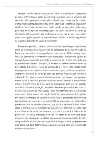 91
A microrregulação praticada pelas operadoras investigadas
Sempre fazendo a ressalva de que não temos ou podemos ter a pretensão
de fazer inferências a partir do material recolhido para o universo das
cerca de 1.700 operadoras em atuação no Brasil, hoje, cremos que foi possível
ir encontrando certas regularidades, certos vetores de tendência que parecem
sinalizar os temas centrais que estão sendo enfrentados, debatidos,
pensados no campo da microrregulação do setor suplementar. Como já
afirmamos anteriormente, não perdemos a perspectiva de que os achados
dessa investigação possam, de alguma forma, subsidiar a política reguladora
da Agência Nacional de Saúde Suplementar.
Parece-nos possível, também, afirmar que há semelhanças importantes
entre as tendências observadas entre as operadoras de planos de saúde no
Brasil e a experiência do managed care conduzida nos EUA e na Argentina.
Todas as operadoras manifestam haver incorporado mecanismos típicos do
managed care, chamando a atenção o amplo uso dos termos em inglês que
os entrevistados fazem. Em geral, as entrevistas deixam evidente como as
operadoras brasileiras estão se utilizando de vários dos mecanismos
empregados pelas empresas norte-americanas para controlar os custos:
incentivos por meio do valor da consulta para os médicos que limitam a
solicitação de exames; maior direcionamento aos prestadores que agregam
menos valor à consulta porque solicitam menos exames e encaminham
menos; transferência do risco para os prestadores pelo uso de pacotes
ambulatoriais e de internação; estabelecimento de protocolos, em especial
no caso das patologias mais caras; case management para as patologias
mais caras; home care e internação domiciliar para diminuir internações
em hospitais, detecção de usuários de alto risco e portadores de patologias
consumidoras de recursos e oferecimento de programas de promoção e
prevenção; uso de serviços próprios, nos quais o controle é mais direto
sobre o atendimento de emergências aos pacientes crônicos e de alto risco
e a utilização da medicina baseada em evidências para a definição de
protocolos. O único elemento que não foi referido diretamente pelos
dirigentes das operadoras estudadas são os denominados contratos de risco
compartilhado através da capitação, isso é, negociar com os prestadores
uma soma fixa para determinados níveis de atenção para um determinado
número de pacientes.
 