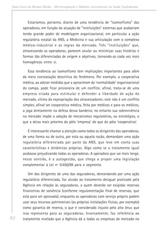 92
Duas Faces da Mesma Moeda - Microrregulação e Modelos Assistênciais na Saúde Suplementar
Estaríamos, portanto, diante de uma tendência de “isomorfismo” das
operadoras, em função da atuação de “instituições” externas que acabariam
tendo grande poder de modelagem organizacional, em particular a ação
regulatória estatal da ANS, a Medicina e sua articulação com o complexo
médico-industrial e as regras do mercado. Três “instituições” que,
atravessando as operadoras, parecem anular ou minimizar suas histórias e
formas tão diferenciadas de origem e objetivos, tornando-as cada vez mais
homogêneas entre si.
Essa tendência ao isomorfismo tem implicações importantes para além
da mera constatação descritiva do fenômeno. Por exemplo, a cooperativa
médica, ao adotar medidas que a aproximam da ‘normalidade’ organizacional
do campo, pode ficar prisioneira de um conflito: afinal, trata-se de uma
empresa criada para estimular e defender a liberdade de ação do
mercado, vítima da expropriação dos atravessadores; este não é um conflito
simples, afinal ser cooperativa médica, feita por médicos e para os médicos,
a joga diretamente na defesa dessa bandeira; no entanto sua sobrevivência
no mercado impõe a adoção de mecanismos regulatórios, ou estratégias, o
que a deixa mais próxima do pólo ‘empresa’ do que do pólo ‘cooperativa’.
É interessante chamar a atenção como todos os dirigentes das operadoras,
de uma forma ou de outra, por esta ou aquela razão, demandam uma ação
regulatória diferenciada por parte da ANS, que leve em conta suas
características e dinâmicas próprias. Algo como se o tratamento igual
acabasse prejudicando todas as operadoras. A operadora que vai mais longe,
nesse sentido, é a autogestão, que chega a propor uma legislação
complementar à Lei nº 9.656/98 para o segmento.
Um dos dirigentes de uma das seguradoras, demandando por uma ação
regulatória diferenciada, faz alusão ao tratamento desigual praticado pela
Agência em relação às seguradoras, a quem deverão ser exigidas reservas
financeiras de solvência (conforme regulamentação final de reservas, que
está para ser aprovada), enquanto as operadoras com serviço próprio podem
usar seus recursos patrimoniais (as próprias instalações físicas, por exemplo)
como garantia de reserva, o que é considerado injusto pelo alto ônus que
isso representa para as seguradoras. Inversamente, faz referência ao
tratamento nivelado que a Agência dá a todas as empresas do mercado no
 