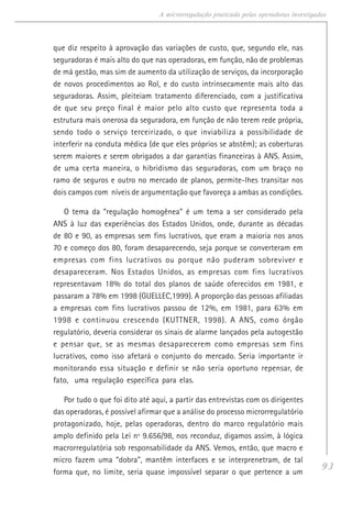 93
A microrregulação praticada pelas operadoras investigadas
que diz respeito à aprovação das variações de custo, que, segundo ele, nas
seguradoras é mais alto do que nas operadoras, em função, não de problemas
de má gestão, mas sim de aumento da utilização de serviços, da incorporação
de novos procedimentos ao Rol, e do custo intrinsecamente mais alto das
seguradoras. Assim, pleiteiam tratamento diferenciado, com a justificativa
de que seu preço final é maior pelo alto custo que representa toda a
estrutura mais onerosa da seguradora, em função de não terem rede própria,
sendo todo o serviço terceirizado, o que inviabiliza a possibilidade de
interferir na conduta médica (de que eles próprios se abstêm); as coberturas
serem maiores e serem obrigados a dar garantias financeiras à ANS. Assim,
de uma certa maneira, o hibridismo das seguradoras, com um braço no
ramo de seguros e outro no mercado de planos, permite-lhes transitar nos
dois campos com níveis de argumentação que favoreça a ambas as condições.
O tema da “regulação homogênea” é um tema a ser considerado pela
ANS à luz das experiências dos Estados Unidos, onde, durante as décadas
de 80 e 90, as empresas sem fins lucrativos, que eram a maioria nos anos
70 e começo dos 80, foram desaparecendo, seja porque se converteram em
empresas com fins lucrativos ou porque não puderam sobreviver e
desapareceram. Nos Estados Unidos, as empresas com fins lucrativos
representavam 18% do total dos planos de saúde oferecidos em 1981, e
passaram a 78% em 1998 (GUELLEC,1999). A proporção das pessoas afiliadas
a empresas com fins lucrativos passou de 12%, em 1981, para 63% em
1998 e continuou crescendo (KUTTNER, 1998). A ANS, como órgão
regulatório, deveria considerar os sinais de alarme lançados pela autogestão
e pensar que, se as mesmas desaparecerem como empresas sem fins
lucrativos, como isso afetará o conjunto do mercado. Seria importante ir
monitorando essa situação e definir se não seria oportuno repensar, de
fato, uma regulação específica para elas.
Por tudo o que foi dito até aqui, a partir das entrevistas com os dirigentes
das operadoras, é possível afirmar que a análise do processo microrregulatório
protagonizado, hoje, pelas operadoras, dentro do marco regulatório mais
amplo definido pela Lei nº 9.656/98, nos reconduz, digamos assim, à lógica
macrorregulatória sob responsabilidade da ANS. Vemos, então, que macro e
micro fazem uma “dobra”, mantêm interfaces e se interprenetram, de tal
forma que, no limite, seria quase impossível separar o que pertence a um
 