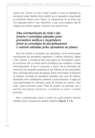 94
Duas Faces da Mesma Moeda - Microrregulação e Modelos Assistênciais na Saúde Suplementar
campo mais “restrito” ou mais “amplo” quando se trata da regulação do
mercado de saúde. Podemos dizer, também, que a regulação e a organização
da assistência formam outra “dobra”, se interpenetram de tal forma, que
fica impossível definir o que “determina” o quê, numa complexa rede de
relações que desafia qualquer raciocínio mais determinista.
Uma sistematização da visão e dasUma sistematização da visão e dasUma sistematização da visão e dasUma sistematização da visão e dasUma sistematização da visão e das
(contra-) estratégias adotadas pelos(contra-) estratégias adotadas pelos(contra-) estratégias adotadas pelos(contra-) estratégias adotadas pelos(contra-) estratégias adotadas pelos
prestadores médicos e hospitalaresprestadores médicos e hospitalaresprestadores médicos e hospitalaresprestadores médicos e hospitalaresprestadores médicos e hospitalares
frente às estratégias de disciplinamentofrente às estratégias de disciplinamentofrente às estratégias de disciplinamentofrente às estratégias de disciplinamentofrente às estratégias de disciplinamento
e controle adotadas pelas operadoras de planos.e controle adotadas pelas operadoras de planos.e controle adotadas pelas operadoras de planos.e controle adotadas pelas operadoras de planos.e controle adotadas pelas operadoras de planos.
Uma vez ouvidos os dirigentes das operadoras, foram entrevistados
representantes dos prestadores hospitalares e médicos individuais, ligados
a elas. Tivemos a intenção de fazer uma espécie de “contraponto” a partir
de entrevistas com os outros atores estratégicos que compõem o campo
microrregulatório. O que se apresenta, a seguir, são os resultados das
entrevistas com dirigentes hospitalares e com médicos em seus consultórios.
Para a realização dessa etapa da pesquisa, foram entrevistados 14 dirigentes
de hospitais vinculados às operadoras estudadas, bem como 32 médicos,
distribuídos entre cardiologistas, pediatras e gineco-obstetras. A opção por
essas especialidades foi realizada a partir do interesse de verificar como
estão sendo construídas certas “linhas de cuidado”, em particular com o
paciente com doença coronariana, a assistência ao parto e cuidados
perinatais.
Para a sistematização, leitura e análise do amplo material empírico
coletado, foram utilizados dois quadros analíticos (Figuras 7 e 8Figuras 7 e 8Figuras 7 e 8Figuras 7 e 8Figuras 7 e 8).
 