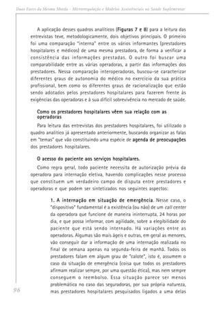 96
Duas Faces da Mesma Moeda - Microrregulação e Modelos Assistênciais na Saúde Suplementar
A aplicação desses quadros analíticos (Figuras 7 e 8Figuras 7 e 8Figuras 7 e 8Figuras 7 e 8Figuras 7 e 8) para a leitura das
entrevistas teve, metodologicamente, dois objetivos principais. O primeiro
foi uma comparação “interna” entre os vários informantes (prestadores
hospitalares e médicos) de uma mesma prestadora, de forma a verificar a
consistência das informações prestadas. O outro foi buscar uma
comparabilidade entre as várias operadoras, a partir das informações dos
prestadores. Nessa comparação interoperadoras, buscou-se caracterizar
diferentes graus de autonomia do médico no exercício da sua prática
profissional, bem como os diferentes graus de racionalização que estão
sendo adotados pelos prestadores hospitalares para fazerem frente às
exigências das operadoras e à sua difícil sobrevivência no mercado de saúde.
Como os prestadores hospitalares vêem sua relação com asComo os prestadores hospitalares vêem sua relação com asComo os prestadores hospitalares vêem sua relação com asComo os prestadores hospitalares vêem sua relação com asComo os prestadores hospitalares vêem sua relação com as
operadorasoperadorasoperadorasoperadorasoperadoras
Para leitura das entrevistas dos prestadores hospitalares, foi utilizado o
quadro analítico já apresentado anteriormente, buscando organizar as falas
em “temas” que vão constituindo uma espécie de agenda de preocupaçõesagenda de preocupaçõesagenda de preocupaçõesagenda de preocupaçõesagenda de preocupações
dos prestadores hospitalares.
O acesso do paciente aos serviços hospitalares.O acesso do paciente aos serviços hospitalares.O acesso do paciente aos serviços hospitalares.O acesso do paciente aos serviços hospitalares.O acesso do paciente aos serviços hospitalares.
Como regra geral, todo paciente necessita de autorização prévia da
operadora para internação eletiva, havendo complicações nesse processo
que constituem um verdadeiro campo de disputa entre prestadores e
operadoras e que podem ser sintetizados nos seguintes aspectos:
1.1.1.1.1. A internação em situação de emergênciaA internação em situação de emergênciaA internação em situação de emergênciaA internação em situação de emergênciaA internação em situação de emergência. Nesse caso, o
“dispositivo” fundamental é a existência (ou não) de um call center
da operadora que funcione de maneira ininterrupta, 24 horas por
dia, e que possa informar, com agilidade, sobre a elegibilidade do
paciente que está sendo internado. Há variações entre as
operadoras. Algumas são mais ágeis e outras, em geral as menores,
vão conseguir dar a informação de uma internação realizada no
final de semana apenas na segunda-feira de manhã. Todos os
prestadores falam em algum grau de “calote”, isto é, assumem o
caso da situação de emergência (coisa que todos os prestadores
afirmam realizar sempre, por uma questão ética), mas nem sempre
conseguem o reembolso. Essa situação parece ser menos
problemática no caso das seguradoras, por sua própria natureza,
mas prestadores hospitalares pesquisados ligados a uma delas
 