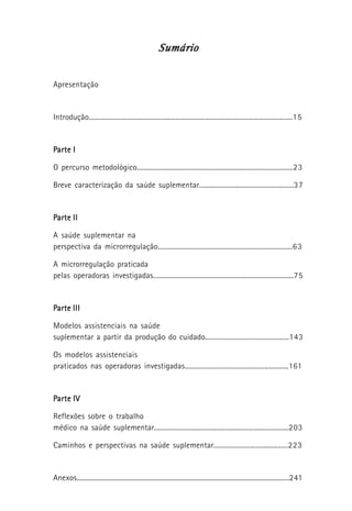 SumárioSumárioSumárioSumárioSumário
Apresentação
Introdução......................................................................................................................15
PPPPParte Iarte Iarte Iarte Iarte I
O percurso metodológico...........................................................................................23
Breve caracterização da saúde suplementar.......................................................37
PPPPParte IIarte IIarte IIarte IIarte II
A saúde suplementar na
perspectiva da microrregulação..............................................................................63
A microrregulação praticada
pelas operadoras investigadas.................................................................................75
PPPPParte IIIarte IIIarte IIIarte IIIarte III
Modelos assistenciais na saúde
suplementar a partir da produção do cuidado.................................................143
Os modelos assistenciais
praticados nas operadoras investigadas............................................................161
PPPPParte IVarte IVarte IVarte IVarte IV
Reflexões sobre o trabalho
médico na saúde suplementar..............................................................................203
Caminhos e perspectivas na saúde suplementar...........................................223
Anexos...........................................................................................................................241
 