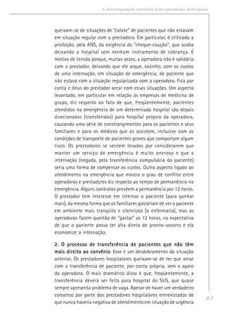 97
A microrregulação praticada pelas operadoras investigadas
queixam-se de situações de “calote” de pacientes que não estavam
em situação regular com a prestadora. Em particular, é criticada a
proibição, pela ANS, da exigência do “cheque-caução”, que acaba
deixando o hospital sem nenhum instrumento de cobrança. É
motivo de tensão porque, muitas vezes, a operadora não é solidária
com o prestador, deixando que ele arque, sozinho, com os custos
de uma internação, em situação de emergência, de paciente que
não estava com a situação regularizada com a operadora. Fica por
conta e ônus do prestador arcar com essas situações. Um aspecto
levantado, em particular em relação às empresas de medicina de
grupo, diz respeito ao fato de que, freqüentemente, pacientes
atendidos na emergência de um determinado hospital são depois
direcionados (transferidos) para hospital próprio da operadora,
causando uma série de constrangimentos para os pacientes e seus
familiares e para os médicos que os assistem, inclusive com as
condições de transporte de pacientes graves que comportam algum
risco. Os prestadores se sentem lesados por considerarem que
manter um serviço de emergência é muito oneroso e que a
internação (negada, pela transferência compulsória do paciente)
seria uma forma de compensar os custos. Outro aspecto ligado ao
atendimento na emergência que mostra o grau de conflito entre
operadoras e prestadores diz respeito ao tempo de permanência na
emergência. Alguns contratos prevêem a permanência por 12 horas.
O prestador tem interesse em internar o paciente (para ganhar
mais), da mesma forma que os familiares gostariam de ver o paciente
em ambiente mais tranqüilo e silencioso (a enfermaria), mas as
operadoras fazem questão de “gastar” as 12 horas, na expectativa
de que o paciente possa ter alta direta do pronto-socorro e ela
economize a internação.
2. O processo de transferência de pacientes que não têm2. O processo de transferência de pacientes que não têm2. O processo de transferência de pacientes que não têm2. O processo de transferência de pacientes que não têm2. O processo de transferência de pacientes que não têm
mais direito ao convêniomais direito ao convêniomais direito ao convêniomais direito ao convêniomais direito ao convênio. Esse é um desdobramento da situação
anterior. Os prestadores hospitalares queixam-se de ter que arcar
com a transferência de paciente, por conta própria, sem o apoio
da operadora. O mais dramático disso é que, freqüentemente, a
transferência deverá ser feita para hospital do SUS, que quase
sempre apresenta problema de vaga. Apesar de haver um verdadeiro
consenso por parte dos prestadores hospitalares entrevistados de
que nunca haveria negativa de atendimento em situação de urgência
 