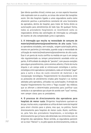 98
Duas Faces da Mesma Moeda - Microrregulação e Modelos Assistênciais na Saúde Suplementar
(por óbvias questões éticas), cremos que, se esse aspecto houvesse
sido explorado com os usuários, as coisas não seriam tão tranqüilas
assim. Um dos hospitais ligados a umas seguradoras avalia como
altamente positiva a permanência constante de uma funcionária
da operadora, dentro do hospital, para tratar de forma direta as
autorizações para atendimentos de todo tipo. De qualquer forma,
todos os prestadores hospitalares se reconhecem como os
negociadores diretos das solicitações de internação ou utilização
de exames de alta complexidade junto à operadora.
3. A internação que resulta na necessidade de consumo de3. A internação que resulta na necessidade de consumo de3. A internação que resulta na necessidade de consumo de3. A internação que resulta na necessidade de consumo de3. A internação que resulta na necessidade de consumo de
materiais/medicamentos/procedimentos de alto customateriais/medicamentos/procedimentos de alto customateriais/medicamentos/procedimentos de alto customateriais/medicamentos/procedimentos de alto customateriais/medicamentos/procedimentos de alto custo. Todas
as operadoras estudadas, sem exceção, exigem autorização prévia,
mesmo em pacientes já internados, quando surge a necessidade de
utilização de materiais/medicamento/procedimentos de alto custo.
Esse é um ponto de muito conflito na medida em que é um campo
não regulamentado ou sempre precariamente acordado entre as
partes. A dificuldade da adoção de “pacotes”, com poucas exceções
para alguns procedimentos, como veremos adiante, é fonte de muita
disputa e um campo onde se entrecruzam estratégias e contra-
estratégias entre operadoras e prestadores, cada um tentando “jogar”
para o outro o ônus do custo crescente de materiais e da
incorporação tecnológica. Freqüentemente há discordância entre
os protocolos de atendimento criados pelo hospital e as normas
adotadas pela operadora, utilizadas nas autorizações. A direção do
hospital freqüentemente fica entre o “fogo cruzado” dos médicos
que se aferram a determinados protocolos para justificar suas
condutas e as operadoras que atuam de acordo com “suas” normas,
nem sempre claras para os prestadores.
4. O processo de direcionamento das operadoras para4. O processo de direcionamento das operadoras para4. O processo de direcionamento das operadoras para4. O processo de direcionamento das operadoras para4. O processo de direcionamento das operadoras para
hospitais de menor custohospitais de menor custohospitais de menor custohospitais de menor custohospitais de menor custo. Dirigentes hospitalares queixam-se
de que, muitas vezes, a operadora se utiliza do bom nome do hospital
para atrair clientes para o plano, mas que, na prática, fazem
direcionamento para hospitais de menor custo. Assim, confirma-
se, pela fala dos prestadores hospitalares, a estratégia de
direcionamento que já havia sido detectada nas entrevistas com os
dirigentes das operadoras. Nesse sentido, as seguradoras parecem
ser as mais “liberais” e, no pólo oposto do direcionamento, estão as
 