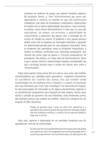99
A microrregulação praticada pelas operadoras investigadas
empresas de medicina de grupo, que operam hospitais próprios.
De qualquer forma, o “não” direcionamento por parte das
seguradoras é relativo, na medida em que vão constituindo
verdadeiras sub-redes de prestadores hospitalares credenciados
de acordo com as várias segmentações dos planos, o que funciona,
na prática, como efetivo direcionamento. É claro que, no caso das
seguradoras, há sempre, em princípio, a possibilidade de
ressarcimento, a posteriori, dos gastos com a utilização de um
serviço de eleição do usuário. O problema é que poucas pessoas
podem arcar com as despesas da internação hospitalar e aguardar
um determinado período para ter suas despesas ressarcidas. Tanto
os dirigentes das operadoras como os dirigentes hospitalares, e
mesmo os médicos, confirmam essa “adscrição compulsória” dos
clientes dos vários tipos de planos a “circuitos compulsórios” de
prestadores. Na prática, um modo claro de direcionamento. Tanto
é que o acesso restrito a determinados hospitais considerados top
são o principal atrativo para a venda dos planos mais caros e
“diferenciados”.
Todos esses pontos vistos acima têm em comum uma coisa: são medidas
racionalizadoras que, adotadas pelas operadoras, impactam diretamente
na assistência aos usuários dos planos, mas que acabam sendo
transformadas em um problema entre o hospital e o usuário, em particular
com seus familiares, que viram “ator estratégico” nos momentos de impasse.
As não-autorizações de internação ou de alguns procedimentos especiais e
as transferências compulsórias para hospitais da rede própria, muitas vezes
contra a vontade do paciente e de seus familiares, como lembramos acima,
são exemplos comuns que acabam em conflito. Como diz a dirigente de um
hospital de Belo Horizonte:
Chega um paciente aqui e quer um stent com rapamicina e a
operadora não autoriza, porque fala que não tem indicação, porque
não tem evidência científica, aí, pronto, fica na mão do hospital a
briga com o cliente.
Vale, aqui, registrar a observação de um prestador hospitalar que foi
apontada por mais de um entrevistado:
Eu acho que tem uma grande diferença entre aquele plano de gestão
com aquele que não é. A autogestão está muito preocupada com o
usuário que geralmente é um funcionário dele, ele sabe quem é. No
 