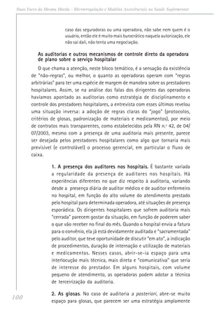 100
Duas Faces da Mesma Moeda - Microrregulação e Modelos Assistênciais na Saúde Suplementar
caso das seguradoras ou uma operadora, não sabe nem quem é o
usuário, então ele é muito mais burocrático naquela autorização, ele
não sai dali, não tenta uma negociação.
As auditorias e outros mecanismos de controle direto da operadoraAs auditorias e outros mecanismos de controle direto da operadoraAs auditorias e outros mecanismos de controle direto da operadoraAs auditorias e outros mecanismos de controle direto da operadoraAs auditorias e outros mecanismos de controle direto da operadora
de plano sobre o serviço hospitalarde plano sobre o serviço hospitalarde plano sobre o serviço hospitalarde plano sobre o serviço hospitalarde plano sobre o serviço hospitalar
O que chama a atenção, neste bloco temático, é a sensação da existência
de “não-regras”, ou melhor, o quanto as operadoras operam com “regras
arbitrárias” para ter uma espécie de margem de manobra sobre os prestadores
hospitalares. Assim, se na análise das falas dos dirigentes das operadoras
havíamos apontado as auditorias como estratégia de disciplinamento e
controle dos prestadores hospitalares, a entrevista com esses últimos revelou
uma situação inversa: a adoção de regras claras do “jogo” (protocolos,
critérios de glosas, padronização de materiais e medicamentos), por meio
de contratos mais transparentes, como estabelecidos pela RN n.º 42, de 04/
07/2003, mesmo com a presença de uma auditoria mais presente, parece
ser desejada pelos prestadores hospitalares como algo que tornaria mais
previsível (e controlável) o processo gerencial, em particular o fluxo de
caixa.
1. A presença dos auditores nos hospitais1. A presença dos auditores nos hospitais1. A presença dos auditores nos hospitais1. A presença dos auditores nos hospitais1. A presença dos auditores nos hospitais..... É bastante variada
a regularidade da presença de auditores nos hospitais. Há
experiências diferentes no que diz respeito à auditoria, variando
desde a presença diária de auditor médico e de auditor enfermeiro
no hospital, em função do alto volume do atendimento prestado
pelo hospital para determinada operadora, até situações de presença
esporádica. Os dirigentes hospitalares que sofrem auditoria mais
“cerrada” parecem gostar da situação, em função de poderem saber
o que vão receber no final do mês. Quando o hospital envia a fatura
para o convênio, ela já está devidamente auditada e “sacramentada”
pelo auditor, que teve oportunidade de discutir “em ato”, a indicação
de procedimentos, duração de internação e utilização de materiais
e medicamentos. Nesses casos, abrir-se-ia espaço para uma
interlocução mais técnica, mais direta e “comunicativa” que seria
de interesse do prestador. Em alguns hospitais, com volume
pequeno de atendimento, as operadoras podem adotar a técnica
de terceirização da auditoria.
2. As glosas2. As glosas2. As glosas2. As glosas2. As glosas. No caso de auditoria a posteriori, abre-se muito
espaço para glosas, que parecem ser uma estratégia amplamente
 